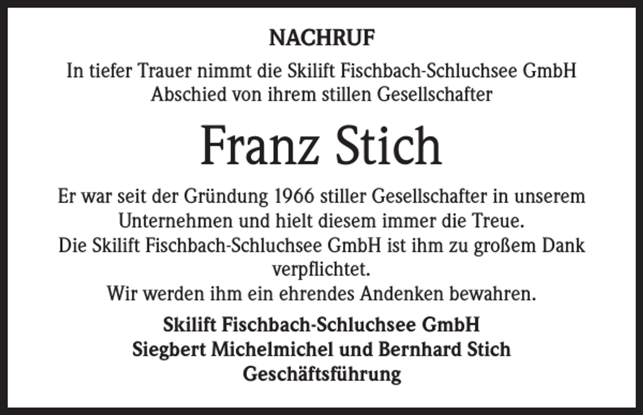 <p>NACHRUF<br />In tiefer Trauer nimmt die Skilift Fischbach-Schluchsee GmbH<br />Abschied von ihrem stillen Gesellschafter</p><p>Franz Stich<br />Er war seit der Gründung 1966 stiller Gesellschafter in unserem<br />Unternehmen und hielt diesem immer die Treue.<br />Die Skilift Fischbach-Schluchsee GmbH ist ihm zu großem Dank<br />verpflichtet.<br />Wir werden ihm ein ehrendes Andenken bewahren.<br />Skilift Fischbach-Schluchsee GmbH<br />Siegbert Michelmichel und Bernhard Stich<br />Geschäftsführung</p>