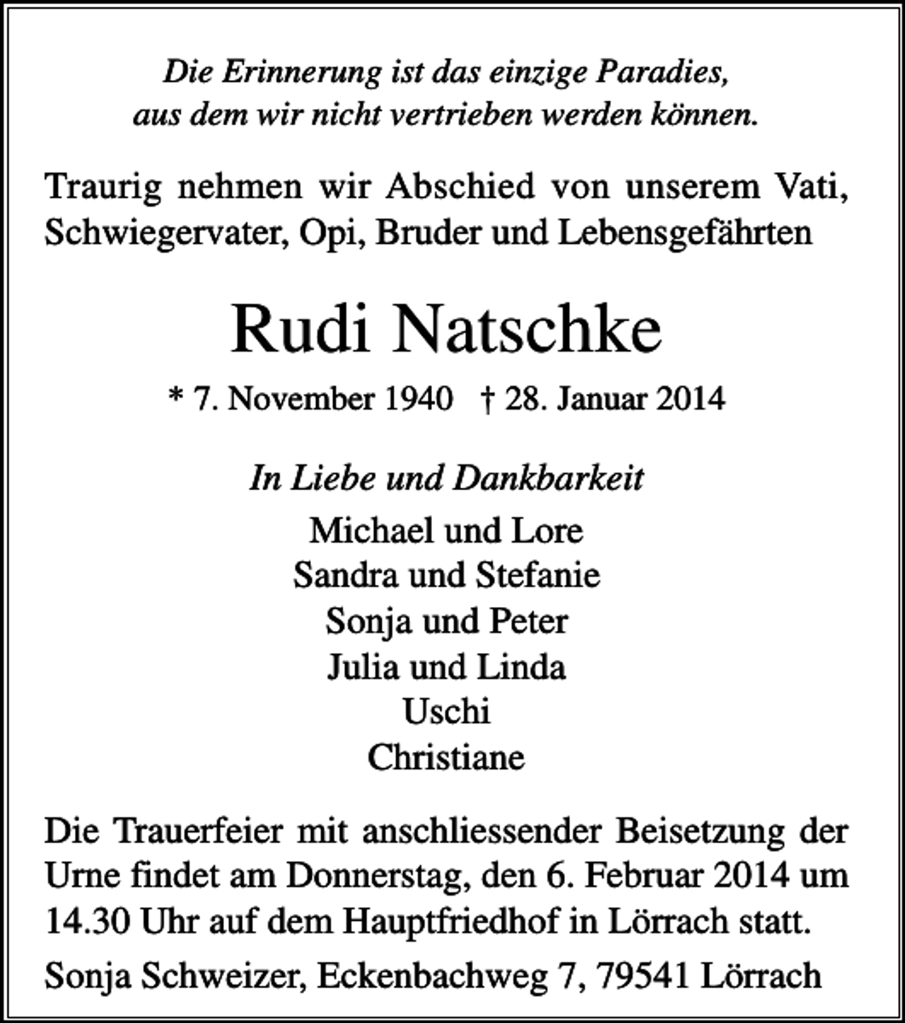 <p>Die Erinnerung ist das einzige Paradies,<br />aus dem wir nicht vertrieben werden können.</p><p>Traurig nehmen wir Abschied von unserem Vati,<br />Schwiegervater, Opi, Bruder und Lebensgefährten</p><p>Rudi Natschke<br />* 7. November 1940 † 28. Januar 2014</p><p>In Liebe und Dankbarkeit<br />Michael und Lore<br />Sandra und Stefanie<br />Sonja und Peter<br />Julia und Linda<br />Uschi<br />Christiane<br />Die Trauerfeier mit anschliessender Beisetzung der<br />Urne findet am Donnerstag, den 6. Februar 2014 um<br />14.30 Uhr auf dem Hauptfriedhof in Lörrach statt.<br />Sonja Schweizer, Eckenbachweg 7, 79541 Lörrach</p>