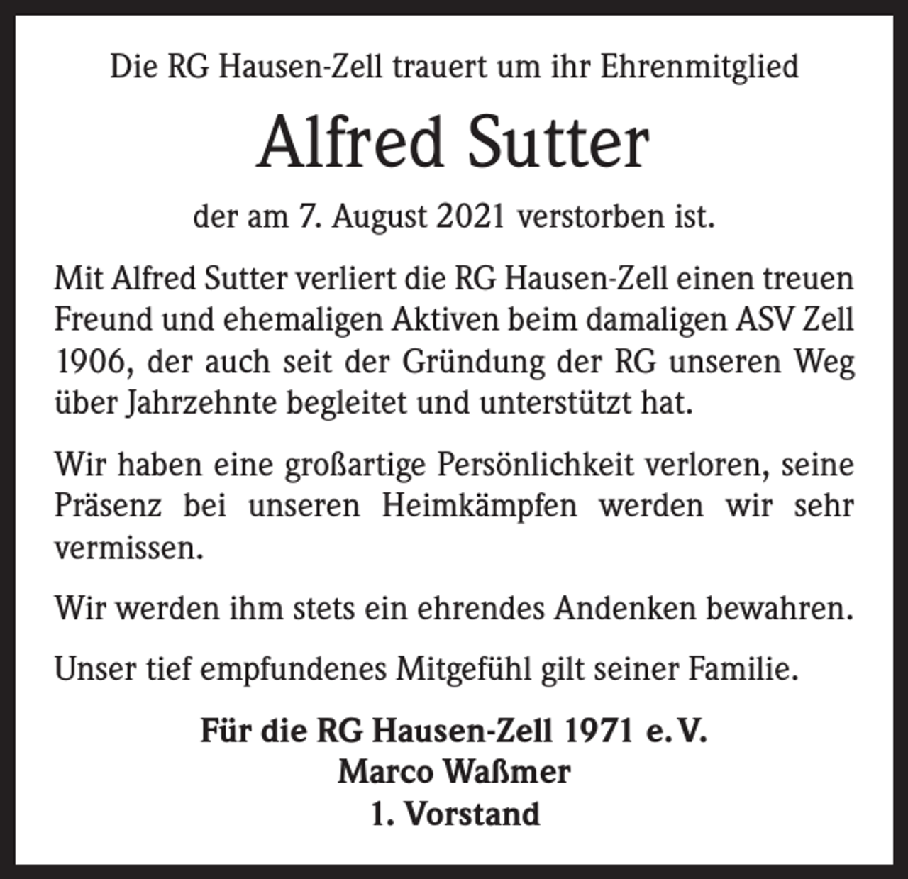 <p>Die RG Hausen-Zell trauert um ihr Ehrenmitglied</p><p>Alfred Sutter<br />der am 7. August 2021 verstorben ist.<br />Mit Alfred Sutter verliert die RG Hausen-Zell einen treuen<br />Freund und ehemaligen Aktiven beim damaligen ASV Zell<br />1906, der auch seit der Gründung der RG unseren Weg<br />über Jahrzehnte begleitet und unterstützt hat.<br />Wir haben eine großartige Persönlichkeit verloren, seine<br />Präsenz bei unseren Heimkämpfen werden wir sehr<br />­vermissen.<br />Wir werden ihm stets ein ehrendes Andenken bewahren.<br />Unser tief empfundenes Mitgefühl gilt seiner Familie.<br />Für die RG Hausen-Zell 1971 e. V.<br />Marco Waßmer<br />1. Vorstand</p>