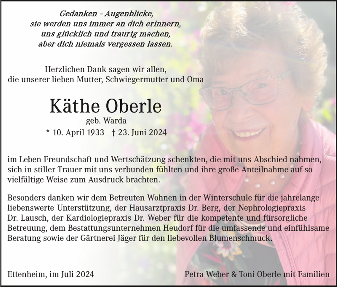 <p>Herzlichen Dank sagen wir allen,<br />die unserer lieben Mutter, Schwiegermutter und Oma</p><p>geb. Warda<br />* 10. April 1933 † 23. Juni 2024<br />im Leben Freundschaft und Wertschätzung schenkten, die mit uns Abschied nahmen,<br />sich in stiller Trauer mit uns verbunden fühlten und ihre große Anteilnahme auf so<br />vielfältige Weise zum Ausdruck brachten.<br />Besonders danken wir dem Betreuten Wohnen in der Winterschule für die jahrelange<br />liebenswerte Unterstützung, der Hausarztpraxis Dr. Berg, der Nephrologiepraxis<br />Dr. Lausch, der Kardiologiepraxis Dr. Weber für die kompetente und fürsorgliche<br />Betreuung, dem Bestattungsunternehmen Heudorf für die umfassende und einfühlsame<br />Beratung sowie der Gärtnerei Jäger für den liebevollen Blumenschmuck.</p><p>Ettenheim, im Juli 2024</p><p>Petra Weber &amp; Toni Oberle mit Familien</p>