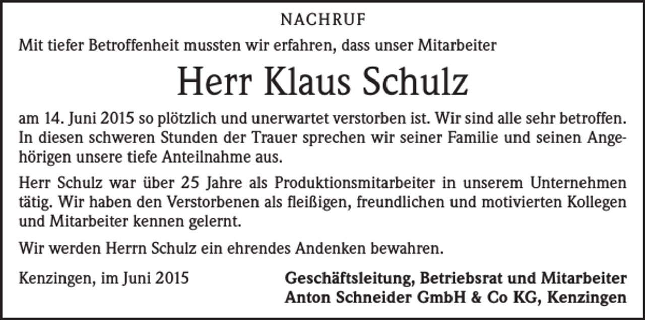 <p>NACHRUF<br />Mit tiefer Betroffenheit mussten wir erfahren, dass unser Mitarbeiter</p><p>Herr Klaus Schulz<br />am 14. Juni 2015 so plötzlich und unerwartet verstorben ist. Wir sind alle sehr betroffen.<br />In diesen schweren Stunden der Trauer sprechen wir seiner Familie und seinen Ange­<br />hörigen unsere tiefe Anteilnahme aus.<br />Herr Schulz war über 25 Jahre als Produktionsmitarbeiter in unserem Unternehmen<br />tätig. Wir haben den Verstorbenen als fleißigen, freundlichen und motivierten Kollegen<br />und Mitarbeiter kennen gelernt.<br />Wir werden Herrn Schulz ein ehrendes Andenken bewahren.<br />Kenzingen, im Juni 2015</p><p>Geschäftsleitung, Betriebsrat und Mitarbeiter<br />Anton Schneider GmbH &amp; Co KG, Kenzingen</p>