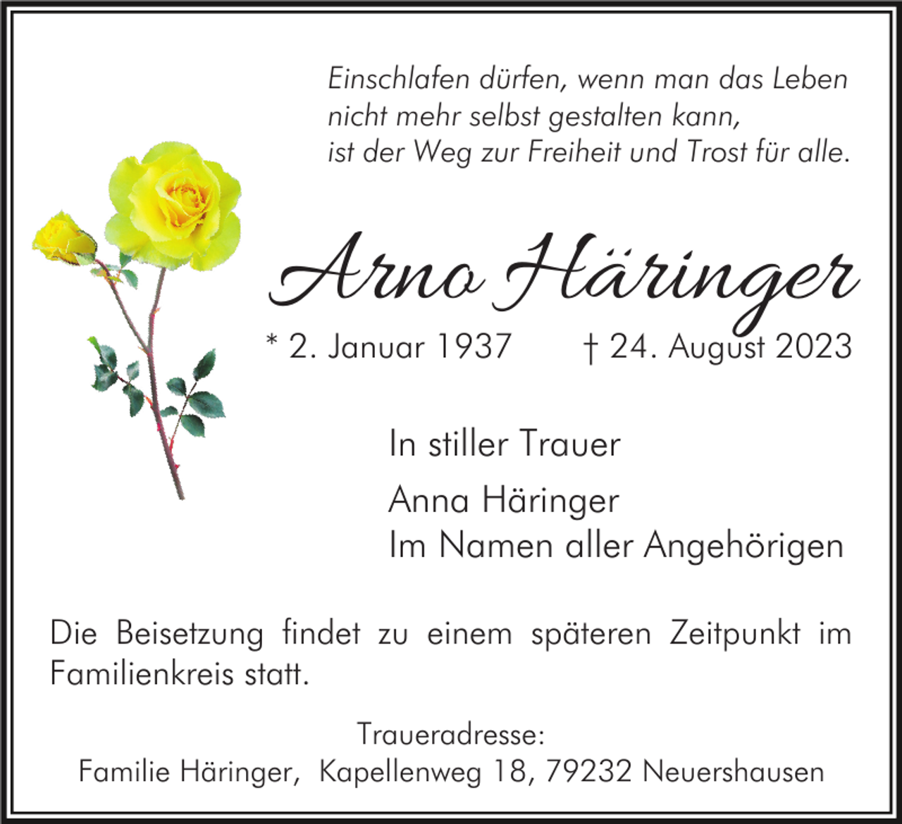 <p>Einschlafen dürfen, wenn man das Leben<br />nicht mehr selbst gestalten kann,<br />ist der Weg zur Freiheit und Trost für alle.</p><p>Arno Häringer</p><p>* 2. Januar 1937</p><p>† 24. August 2023</p><p>In stiller Trauer<br />Anna Häringer<br />Im Namen aller Angehörigen<br />Die Beisetzung findet zu einem späteren Zeitpunkt im<br />Familienkreis statt.<br />Traueradresse:<br />Familie Häringer, Kapellenweg 18, 79232 Neuershausen</p>