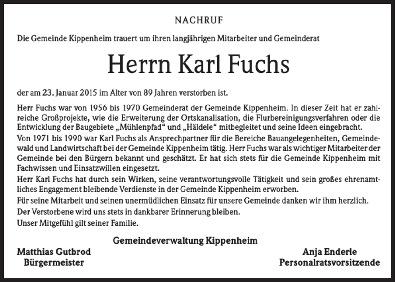 <p>NACHRUF<br />Die Gemeinde Kippenheim trauert um ihren langjährigen Mitarbeiter und Gemeinderat</p><p>Herrn Karl Fuchs<br />der am 23. Januar 2015 im Alter von 89 Jahren verstorben ist.<br />Herr Fuchs war von 1956 bis 1970 Gemeinderat der Gemeinde Kippenheim. In dieser Zeit hat er zahlreiche Großprojekte, wie die Erweiterung der Ortskanalisation, die Flurbereinigungsverfahren oder die<br />Entwicklung der Baugebiete „Mühlenpfad“ und „Häldele“ mitbegleitet und seine Ideen eingebracht.<br />Von 1971 bis 1990 war Karl Fuchs als Ansprechpartner für die Bereiche Bauangelegenheiten, Gemeindewald und Landwirtschaft bei der Gemeinde Kippenheim tätig. Herr Fuchs war als wichtiger Mitarbeiter der<br />Gemeinde bei den Bürgern bekannt und geschätzt. Er hat sich stets für die Gemeinde Kippenheim mit<br />Fachwissen und Einsatzwillen eingesetzt.<br />Herr Karl Fuchs hat durch sein Wirken, seine verantwortungsvolle Tätigkeit und sein großes ehrenamtliches Engagement bleibende Verdienste in der Gemeinde Kippenheim erworben.<br />Für seine Mitarbeit und seinen unermüdlichen Einsatz für unsere Gemeinde danken wir ihm herzlich.<br />Der Verstorbene wird uns stets in dankbarer Erinnerung bleiben.<br />Unser Mitgefühl gilt seiner Familie.</p><p>Gemeindeverwaltung Kippenheim<br />Matthias Gutbrod<br />Bürgermeister</p><p>Anja Enderle<br />Personalratsvorsitzende</p>