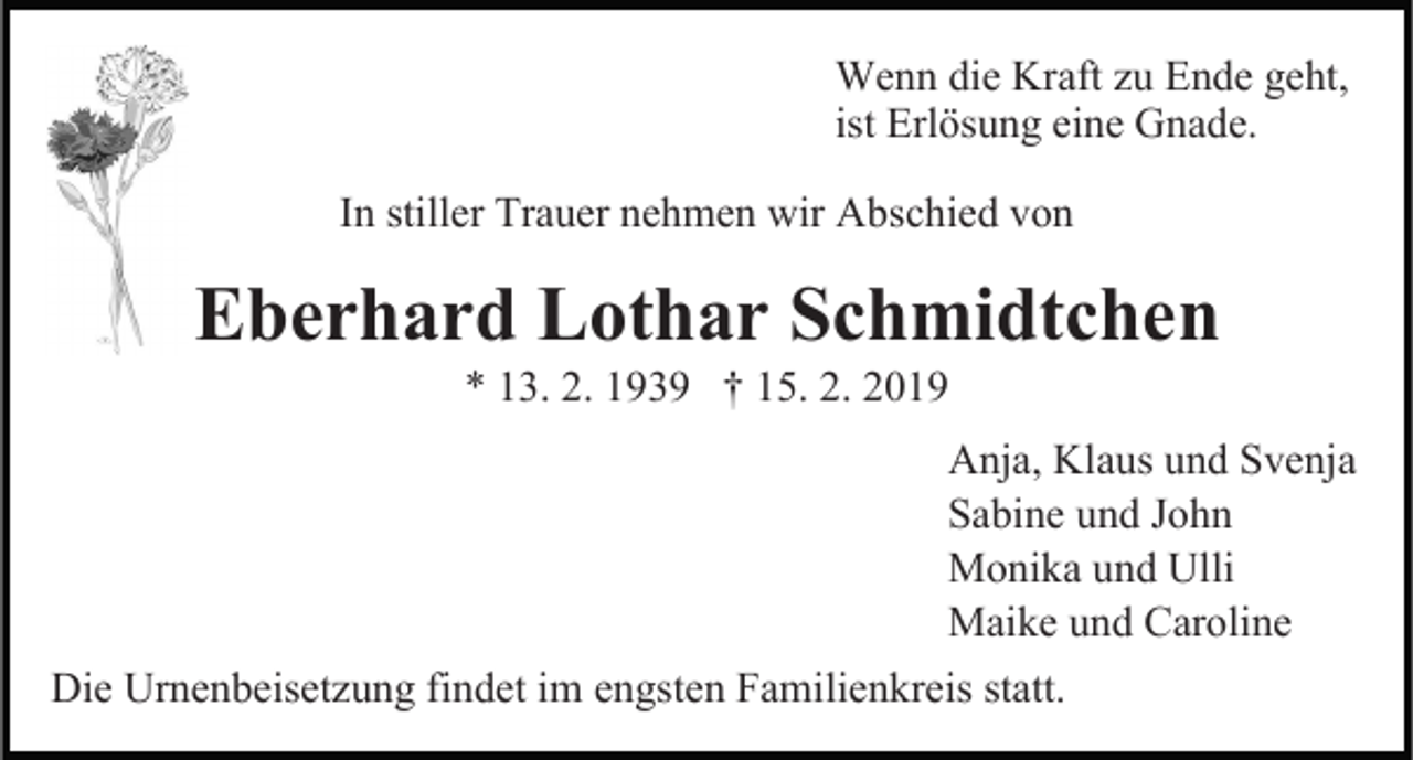 <p>Wenn die Kraft zu Ende geht,<br />ist Erlösung eine Gnade.<br />In stiller Trauer nehmen wir Abschied von</p><p>Eberhard Lothar Schmidtchen</p><p>* 13. 2. 1939 † 15. 2. 2019<br />Anja, Klaus und Svenja<br />Sabine und John<br />Monika und Ulli<br />Maike und Caroline<br />Die Urnenbeisetzung findet im engsten Familienkreis statt.</p>