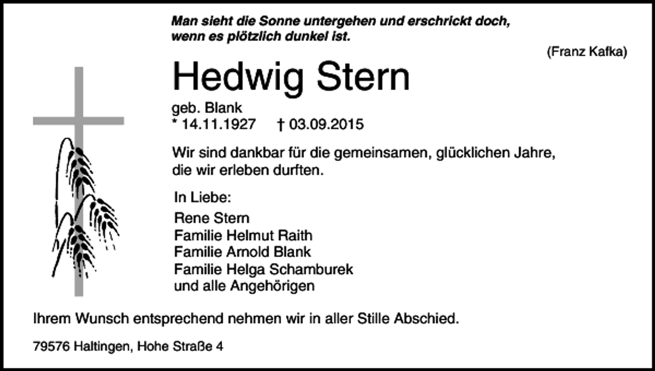 <p>Man sieht die Sonne untergehen und erschrickt doch,<br />wenn es plötzlich dunkel ist.</p><p>Hedwig Stern</p><p>geb. Blank<br />* 14.11.1927</p><p>(Franz Kafka)</p><p>† 03.09.2015</p><p>Wir sind dankbar für die gemeinsamen, glücklichen Jahre,<br />die wir erleben durften.<br />In Liebe:<br />Rene Stern<br />Familie Helmut Raith<br />Familie Arnold Blank<br />Familie Helga Schamburek<br />und alle Angehörigen<br />Ihrem Wunsch entsprechend nehmen wir in aller Stille Abschied.<br />79576 Haltingen, Hohe Straße 4</p>