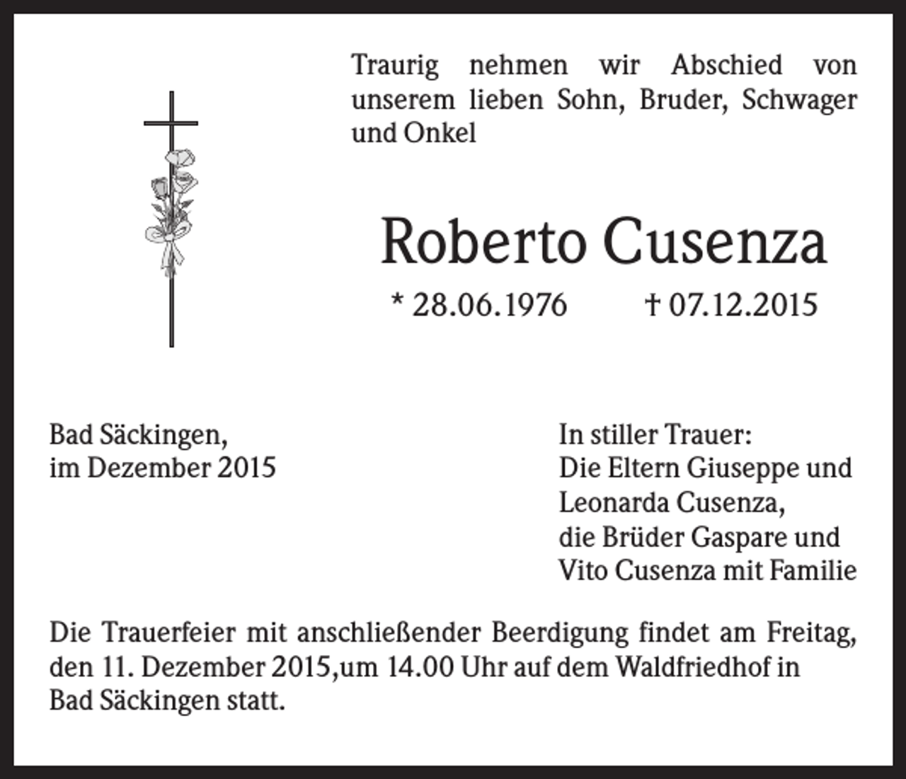 <p>Traurig nehmen wir Abschied von<br />unserem lieben Sohn, Bruder, Schwager<br />und Onkel</p><p>Roberto Cusenza<br />* 28.06.1976</p><p>Bad Säckingen,<br />im Dezember 2015</p><p>† 07.12.2015</p><p>In stiller Trauer:<br />Die Eltern Giuseppe und<br />Leonarda Cusenza,<br />die Brüder Gaspare und<br />Vito Cusenza mit Familie</p><p>Die Trauerfeier mit anschließender Beerdigung findet am Freitag,<br />den 11. Dezember 2015,um 14.00 Uhr auf dem Waldfriedhof in<br />Bad Säckingen statt.</p>