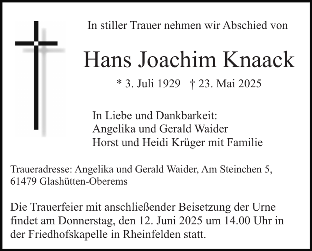 <p>In stiller Trauer nehmen wir Abschied von</p><p>Hans Joachim Knaack<br />* 3. Juli 1929 † 23. Mai 2025<br />In Liebe und Dankbarkeit:<br />Angelika und Gerald Waider<br />Horst und Heidi Krüger mit Familie<br />Traueradresse: Angelika und Gerald Waider, Am Steinchen 5,<br />61479 Glashütten-Oberems</p><p>Die Trauerfeier mit anschließender Beisetzung der Urne<br />findet am Donnerstag, den 12. Juni 2025 um 14.00 Uhr in<br />der Friedhofskapelle in Rheinfelden statt.</p>