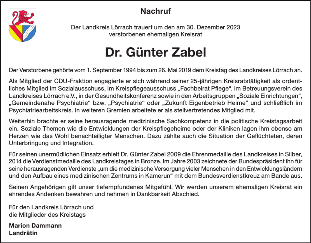 <p>Nachruf<br />Der Landkreis Lörrach trauert um den am 30. Dezember 2023<br />verstorbenen ehemaligen Kreisrat</p><p>Dr. Günter Zabel<br />Der Verstorbene gehörte vom 1. September 1994 bis zum 26. Mai 2019 dem Kreistag des Landkreises Lörrach an.<br />Als Mitglied der CDU-Fraktion engagierte er sich während seiner 25-jährigen Kreisratstätigkeit als ordentliches Mitglied im Sozialausschuss, im Kreispflegeausschuss „Fachbeirat Pflege“, im Betreuungsverein des<br />Landkreises Lörrach e.V., in der Gesundheitskonferenz sowie in den Arbeitsgruppen „Soziale Einrichtungen“,<br />„Gemeindenahe Psychiatrie“ bzw. „Psychiatrie“ oder „Zukunft Eigenbetrieb Heime“ und schließlich im<br />Psychiatriearbeitskreis. In weiteren Gremien arbeitete er als stellvertretendes Mitglied mit.<br />Weiterhin brachte er seine herausragende medizinische Sachkompetenz in die politische Kreistagsarbeit<br />ein. Soziale Themen wie die Entwicklungen der Kreispflegeheime oder der Kliniken lagen ihm ebenso am<br />Herzen wie das Wohl benachteiligter Menschen. Dazu zählte auch die Situation der Geflüchteten, deren<br />Unterbringung und Integration.<br />Für seinen unermüdlichen Einsatz erhielt Dr. Günter Zabel 2009 die Ehrenmedaille des Landkreises in Silber,<br />2014 die Verdienstmedaille des Landkreistages in Bronze. Im Jahre 2003 zeichnete der Bundespräsident ihn für<br />seine herausragenden Verdienste „um die medizinische Versorgung vieler Menschen in den Entwicklungsländern<br />und den Aufbau eines medizinischen Zentrums in Kamerun“ mit dem Bundesverdienstkreuz am Bande aus.<br />Seinen Angehörigen gilt unser tiefempfundenes Mitgefühl. Wir werden unserem ehemaligen Kreisrat ein<br />ehrendes Andenken bewahren und nehmen in Dankbarkeit Abschied.<br />Für den Landkreis Lörrach und<br />die Mitglieder des Kreistags<br />Marion Dammann<br />Landrätin</p>