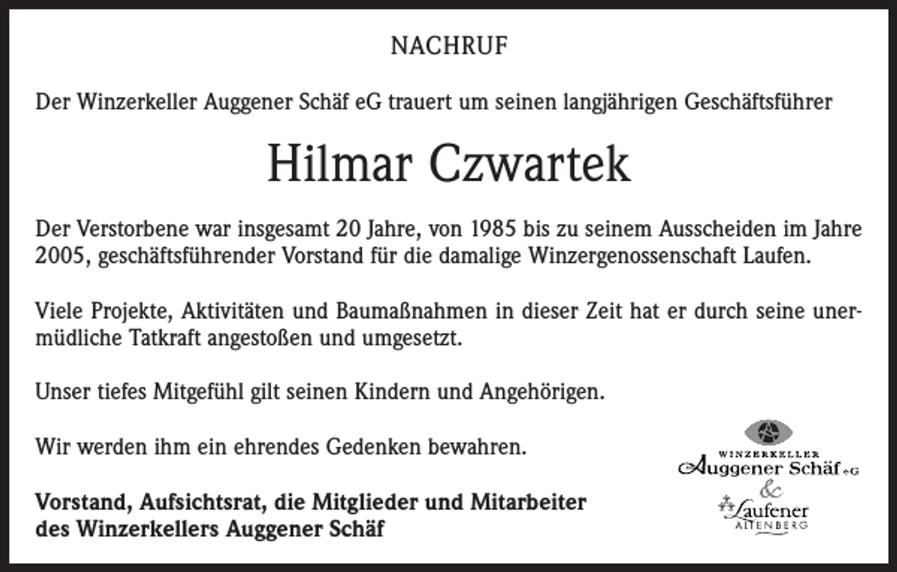 <p>NACHRUF<br />Der Winzerkeller Auggener Schäf eG trauert um seinen langjährigen Geschäftsführer</p><p>Hilmar Czwartek<br />Der Verstorbene war insgesamt 20 Jahre, von 1985 bis zu seinem Ausscheiden im Jahre<br />2005, geschäftsführender Vorstand für die damalige Winzergenossenschaft Laufen.<br />Viele Projekte, Aktivitäten und Baumaßnahmen in dieser Zeit hat er durch seine unermüdliche Tatkraft angestoßen und umgesetzt.<br />Unser tiefes Mitgefühl gilt seinen Kindern und Angehörigen.<br />Wir werden ihm ein ehrendes Gedenken bewahren.<br />Vorstand, Aufsichtsrat, die Mitglieder und Mitarbeiter<br />des Winzerkellers Auggener Schäf</p>
