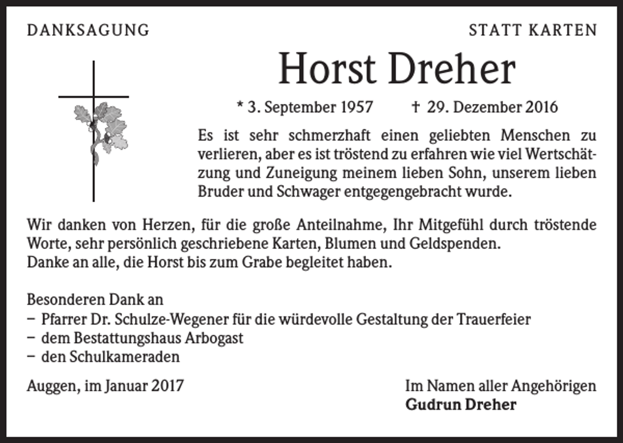<p>DAN KS AGUN G</p><p>S TATT KARTEN</p><p>Horst Dreher<br />* 3. September 1957</p><p>† 29. Dezember 2016</p><p>Es ist sehr schmerzhaft einen geliebten Menschen zu<br />verlieren, aber es ist tröstend zu erfahren wie viel Wertschätzung und Zuneigung meinem lieben Sohn, unserem lieben<br />Bruder und Schwager entgegengebracht wurde.<br />Wir danken von Herzen, für die große Anteilnahme, Ihr Mitgefühl durch tröstende<br />Worte, sehr persönlich geschriebene Karten, Blumen und Geldspenden.<br />Danke an alle, die Horst bis zum Grabe begleitet haben.<br />Besonderen Dank an<br />– Pfarrer Dr. Schulze-Wegener für die würdevolle Gestaltung der Trauerfeier<br />– dem Bestattungshaus Arbogast<br />– den Schulkameraden<br />Auggen, im Januar 2017</p><p>Im Namen aller Angehörigen<br />Gudrun Dreher</p>