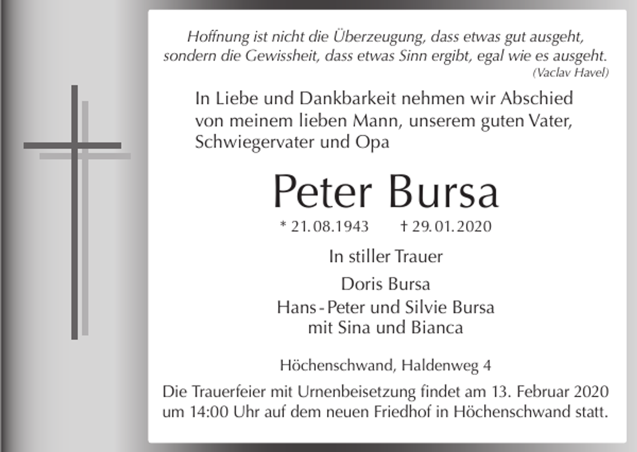 <p>Hoffnung ist nicht die Überzeugung, dass etwas gut ausgeht,<br />sondern die Gewissheit, dass etwas Sinn ergibt, egal wie es ausgeht.<br />(Vaclav Havel)</p><p>In Liebe und Dankbarkeit nehmen wir Abschied<br />von meinem lieben Mann, unserem guten Vater,<br />Schwiegervater und Opa</p><p>Peter Bursa<br />* 21. 08.1943</p><p>† 29. 01. 2020</p><p>In stiller Trauer<br />Doris Bursa<br />Hans - Peter und Silvie Bursa<br />mit Sina und Bianca<br />Höchenschwand, Haldenweg 4</p><p>Die Trauerfeier mit Urnenbeisetzung findet am 13. Februar 2020<br />um 14:00 Uhr auf dem neuen Friedhof in Höchenschwand statt.</p>