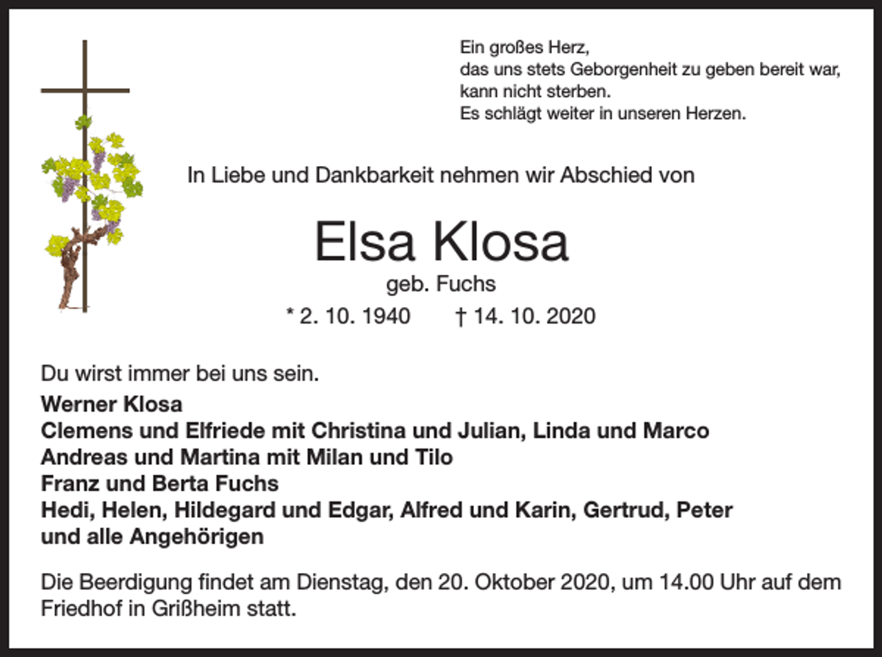 <p>Ein großes Herz,<br />das uns stets Geborgenheit zu geben bereit war,<br />kann nicht sterben.<br />Es schlägt weiter in unseren Herzen.</p><p>In Liebe und Dankbarkeit nehmen wir Abschied von</p><p>Elsa Klosa</p><p>geb. Fuchs<br />* 2. 10. 1940 † 14. 10. 2020<br />Du wirst immer bei uns sein.<br />Werner Klosa<br />Clemens und Elfriede mit Christina und Julian, Linda und Marco<br />Andreas und Martina mit Milan und Tilo<br />Franz und Berta Fuchs<br />Hedi, Helen, Hildegard und Edgar, Alfred und Karin, Gertrud, Peter<br />und alle Angehörigen<br />Die Beerdigung findet am Dienstag, den 20. Oktober 2020, um 14.00 Uhr auf dem<br />Friedhof in Grißheim statt.</p>