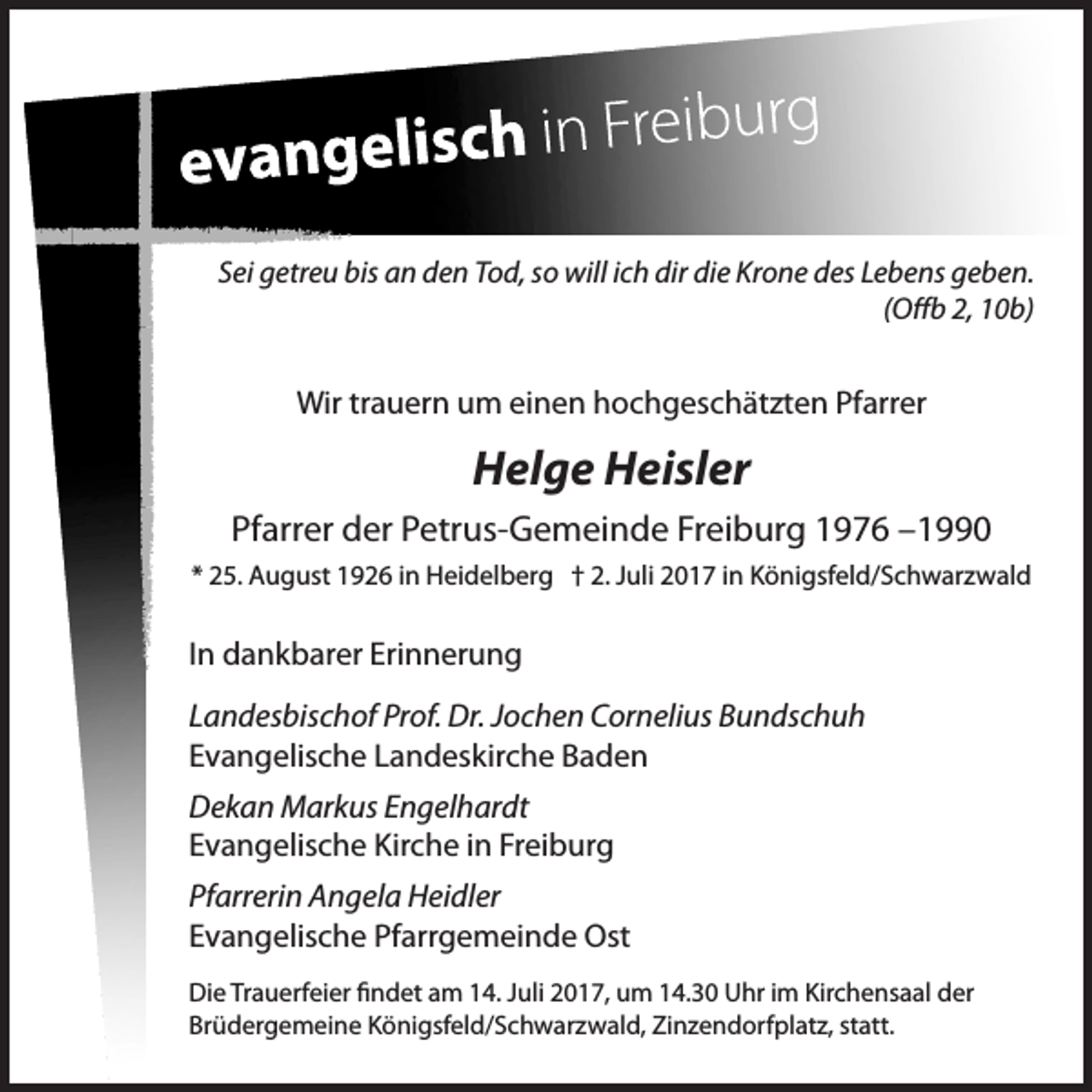 <p>Sei getreu bis an den Tod, so will ich dir die Krone des Lebens geben.<br />(Offb 2, 10b)</p><p>Wir trauern um einen hochgeschätzten Pfarrer</p><p>Helge Heisler<br />Pfarrer der Petrus-Gemeinde Freiburg 1976 –1990<br />* 25. August 1926 in Heidelberg † 2. Juli 2017 in Königsfeld/Schwarzwald</p><p>In dankbarer Erinnerung<br />Landesbischof Prof. Dr. Jochen Cornelius Bundschuh<br />Evangelische Landeskirche Baden<br />Dekan Markus Engelhardt<br />Evangelische Kirche in Freiburg<br />Pfarrerin Angela Heidler<br />Evangelische Pfarrgemeinde Ost<br />Die Trauerfeier findet am 14. Juli 2017, um 14.30 Uhr im Kirchensaal der<br />Brüdergemeine Königsfeld/Schwarzwald, Zinzendorfplatz, statt.</p>