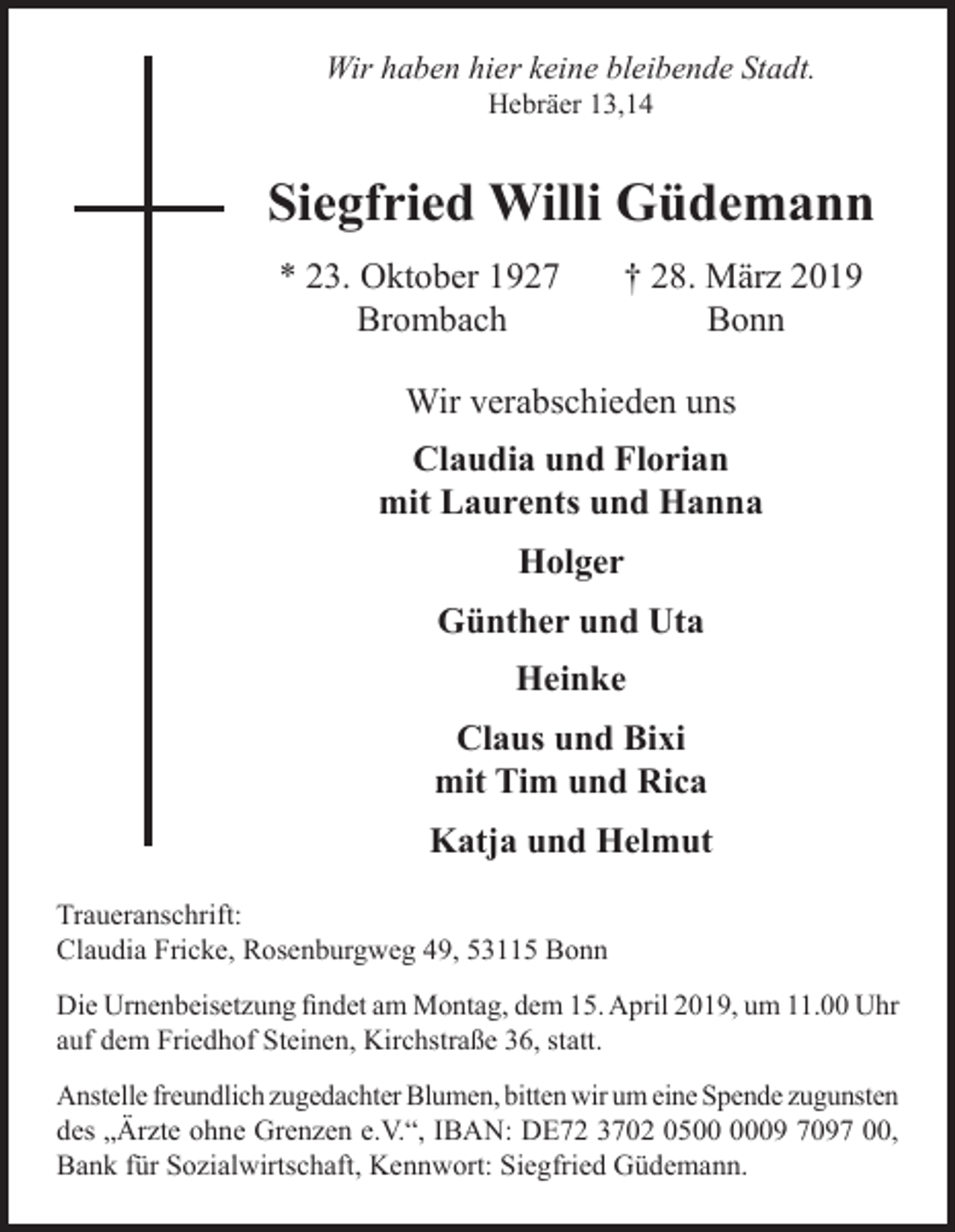 <p>Wir haben hier keine bleibende Stadt.<br />Hebräer 13,14</p><p>Siegfried Willi Güdemann<br />* 23. Oktober 1927<br />Brombach</p><p>† 28. März 2019<br />Bonn</p><p>Wir verabschieden uns<br />Claudia und Florian<br />mit Laurents und Hanna<br />Holger<br />Günther und Uta<br />Heinke<br />Claus und Bixi<br />mit Tim und Rica<br />Katja und Helmut<br />Traueranschrift:<br />Claudia Fricke, Rosenburgweg 49, 53115 Bonn<br />Die Urnenbeisetzung findet am Montag, dem 15. April 2019, um 11.00 Uhr<br />auf dem Friedhof Steinen, Kirchstraße 36, statt.<br />Anstelle freundlich zugedachter Blumen, bitten wir um eine Spende zugunsten<br />des „Ärzte ohne Grenzen e.V.“, IBAN: DE72 3702 0509 7097 00,<br />Bank für Sozialwirtschaft, Kennwort: Siegfried Güdemann.</p>