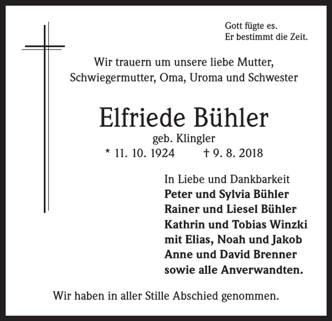 <p>Gott fügte es.<br />Er bestimmt die Zeit.</p><p>Wir trauern um unsere liebe Mutter,<br />Schwiegermutter, Oma, Uroma und Schwester</p><p>Elfriede Bühler<br />geb. Klingler<br />* 11. 10. 1924<br />† 9. 8. 2018</p><p>In Liebe und Dankbarkeit<br />Peter und Sylvia Bühler<br />Rainer und Liesel Bühler<br />Kathrin und Tobias Winzki<br />mit Elias, Noah und Jakob<br />Anne und David Brenner<br />sowie alle Anverwandten.<br />Wir haben in aller Stille Abschied genommen.</p>