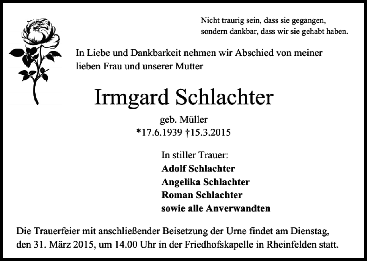 <p>Nicht traurig sein, dass sie gegangen,<br />sondern dankbar, dass wir sie gehabt haben.</p><p>In Liebe und Dankbarkeit nehmen wir Abschied von meiner<br />lieben Frau und unserer Mutter</p><p>Irmgard Schlachter<br />geb. Müller<br />*17.6.1939 †15.3.2015<br />In stiller Trauer:<br />Adolf Schlachter<br />Angelika Schlachter<br />Roman Schlachter<br />sowie alle Anverwandten<br />Die Trauerfeier mit anschließender Beisetzung der Urne findet am Dienstag,<br />den 31. März 2015, um 14.00 Uhr in der Friedhofskapelle in Rheinfelden statt.</p>