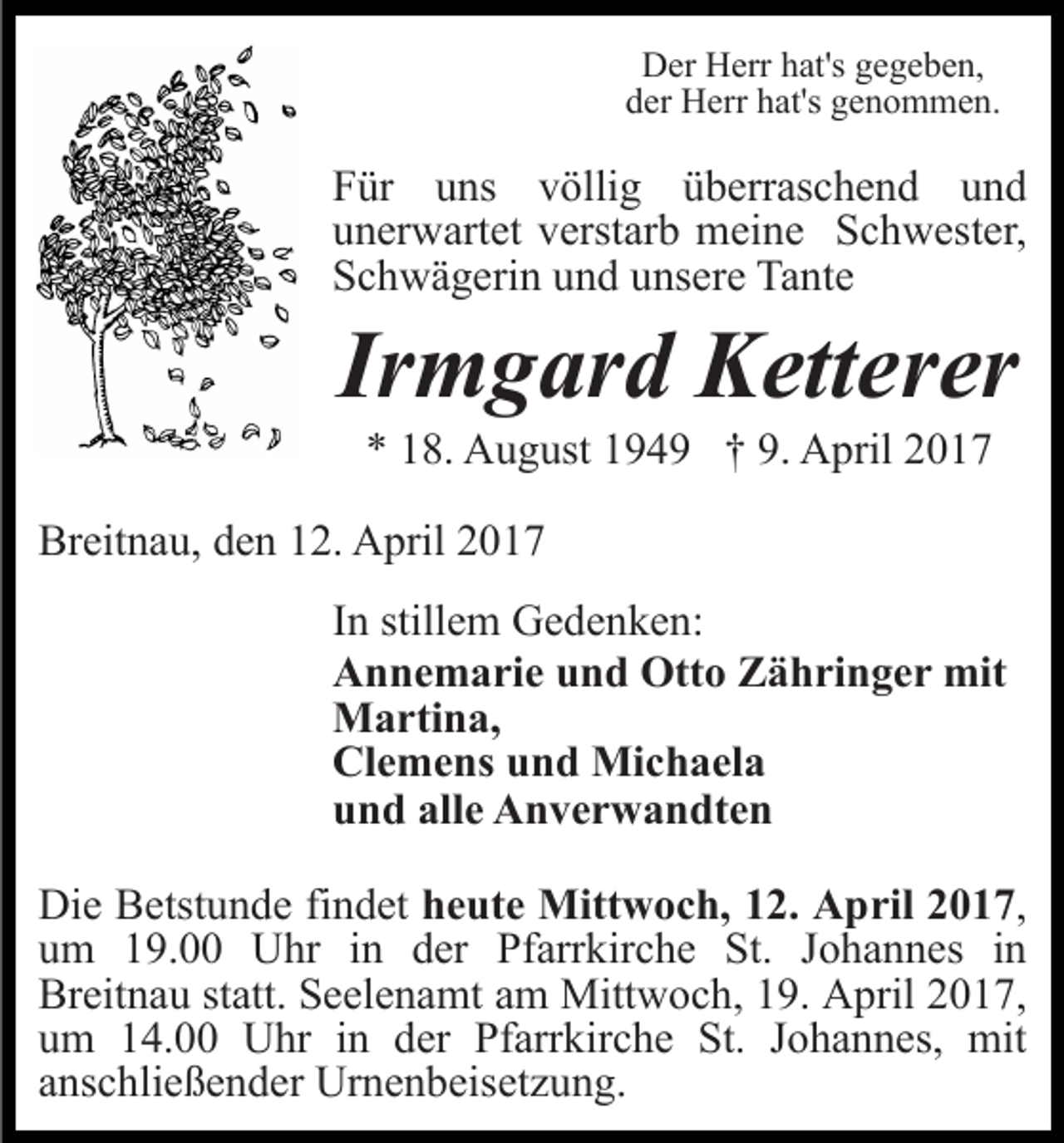 <p>Der Herr hat's gegeben,<br />der Herr hat's genommen.</p><p>Für uns völlig überraschend und<br />unerwartet verstarb meine Schwester,<br />Schwägerin und unsere Tante</p><p>Irmgard Ketterer<br />* 18. August 1949 † 9. April 2017<br />Breitnau, den 12. April 2017<br />In stillem Gedenken:<br />Annemarie und Otto Zähringer mit<br />Martina,<br />Clemens und Michaela<br />und alle Anverwandten<br />Die Betstunde findet heute Mittwoch, 12. April 2017,<br />um 19.00 Uhr in der Pfarrkirche St. Johannes in<br />Breitnau statt. Seelenamt am Mittwoch, 19. April 2017,<br />um 14.00 Uhr in der Pfarrkirche St. Johannes, mit<br />anschließender Urnenbeisetzung.</p>