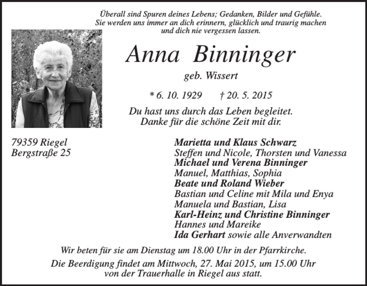<p>Überall sind Spuren deines Lebens; Gedanken, Bilder und Gefühle.<br />Sie werden uns immer an dich erinnern, glücklich und traurig machen<br />und dich nie vergessen lassen.</p><p>Anna Binninger<br />geb. Wissert<br />* 6. 10. 1929</p><p>† 20. 5. 2015</p><p>Du hast uns durch das Leben begleitet.<br />Danke für die schöne Zeit mit dir.<br />79359 Riegel<br />Bergstraße 25</p><p>Marietta und Klaus Schwarz<br />Steffen und Nicole, Thorsten und Vanessa<br />Michael und Verena Binninger<br />Manuel, Matthias, Sophia<br />Beate und Roland Wieber<br />Bastian und Celine mit Mila und Enya<br />Manuela und Bastian, Lisa<br />Karl-Heinz und Christine Binninger<br />Hannes und Mareike<br />Ida Gerhart sowie alle Anverwandten</p><p>Wir beten für sie am Dienstag um 18.00 Uhr in der Pfarrkirche.<br />Die Beerdigung findet am Mittwoch, 27. Mai 2015, um 15.00 Uhr<br />von der Trauerhalle in Riegel aus statt.</p>