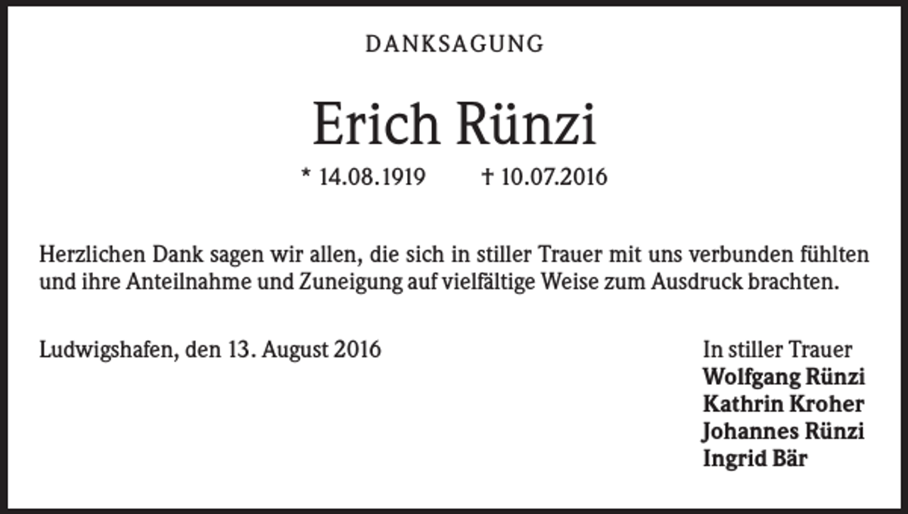 <p>DANKSAGUNG</p><p>Erich Rünzi<br />* 14.08.1919</p><p>† 10.07.2016</p><p>Herzlichen Dank sagen wir allen, die sich in stiller Trauer mit uns verbunden fühlten<br />und ihre Anteilnahme und Zuneigung auf vielfältige Weise zum Ausdruck brachten.<br />Ludwigshafen, den 13. August 2016</p><p>In stiller Trauer<br />Wolfgang Rünzi<br />Kathrin Kroher<br />Johannes Rünzi<br />Ingrid Bär</p>