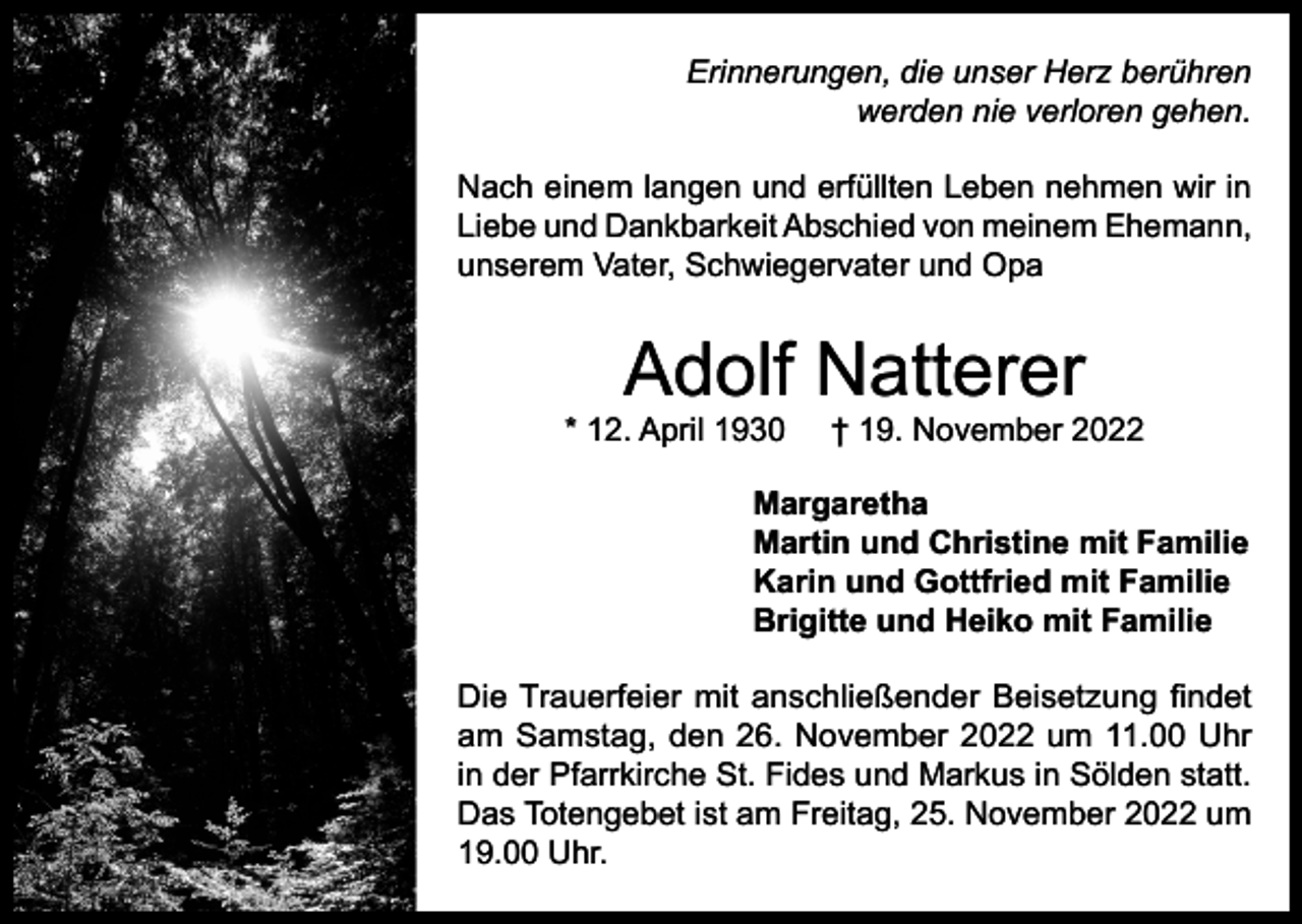 <p>Erinnerungen, die unser Herz berühren<br />werden nie verloren gehen.<br />Nach einem langen und erfüllten Leben nehmen wir in<br />Liebe und Dankbarkeit Abschied von meinem Ehemann,<br />unserem Vater, Schwiegervater und Opa</p><p>Adolf Natterer</p><p>* 12. April 1930</p><p>† 19. November 2022</p><p>Margaretha<br />Martin und Christine mit Familie<br />Karin und Gottfried mit Familie<br />Brigitte und Heiko mit Familie<br />Die Trauerfeier mit anschließender Beisetzung findet<br />am Samstag, den 26. November 2022 um 11.00 Uhr<br />in der Pfarrkirche St. Fides und Markus in Sölden statt.<br />Das Totengebet ist am Freitag, 25. November 2022 um<br />19.00 Uhr.</p>
