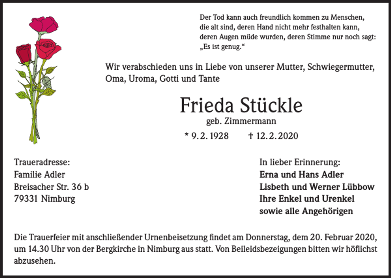 <p>Der Tod kann auch freundlich kommen zu Menschen,<br />die alt sind, deren Hand nicht mehr festhalten kann,<br />deren Augen müde wurden, deren Stimme nur noch sagt:<br />„Es ist genug.“</p><p>Wir verabschieden uns in Liebe von unserer Mutter, Schwiegermutter,<br />Oma, Uroma, Gotti und Tante</p><p>Frieda Stückle<br />geb. Zimmermann</p><p>* 9. 2. 1928 † 12. 2. 2020<br />Traueradresse:<br />Familie Adler<br />Breisacher Str. 36 b<br />79331 Nimburg</p><p>In lieber Erinnerung:<br />Erna und Hans Adler<br />Lisbeth und Werner Lübbow<br />Ihre Enkel und Urenkel<br />sowie alle Angehörigen</p><p>Die Trauerfeier mit anschließender Urnenbeisetzung findet am Donnerstag, dem 20. Februar 2020,<br />um 14.30 Uhr von der Bergkirche in Nimburg aus statt. Von Beileidsbezeigungen bitten wir ­höflichst<br />abzusehen.</p>