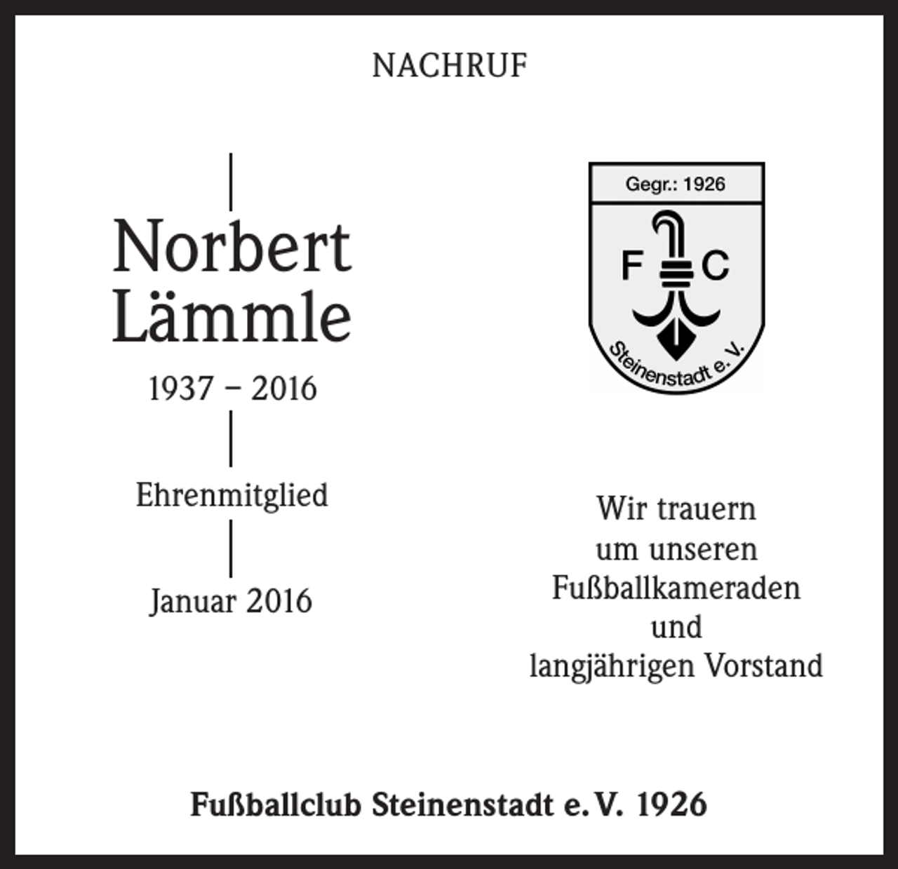 <p>NACHRUF</p><p>Norbert<br />Lämmle<br />1937 – 2016<br />Ehrenmitglied<br />Januar 2016</p><p>Wir trauern<br />um unseren<br />Fußballkameraden<br />und<br />langjährigen Vorstand</p><p>Fußballclub Steinenstadt e. V. 1926</p>
