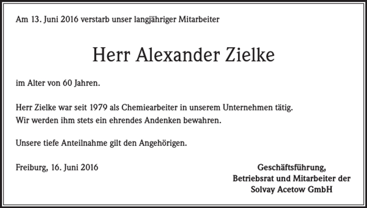 <p>Am 13. Juni 2016 verstarb unser langjähriger Mitarbeiter</p><p>Herr Alexander Zielke<br />im Alter von 60 Jahren.<br />Herr Zielke war seit 1979 als Chemiearbeiter in unserem Unternehmen tätig.<br />Wir werden ihm stets ein ehrendes Andenken bewahren.<br />Unsere tiefe Anteilnahme gilt den Angehörigen.<br />Freiburg, 16. Juni 2016</p><p>Geschäftsführung,<br />Betriebsrat und Mitarbeiter der<br />Solvay Acetow GmbH</p>