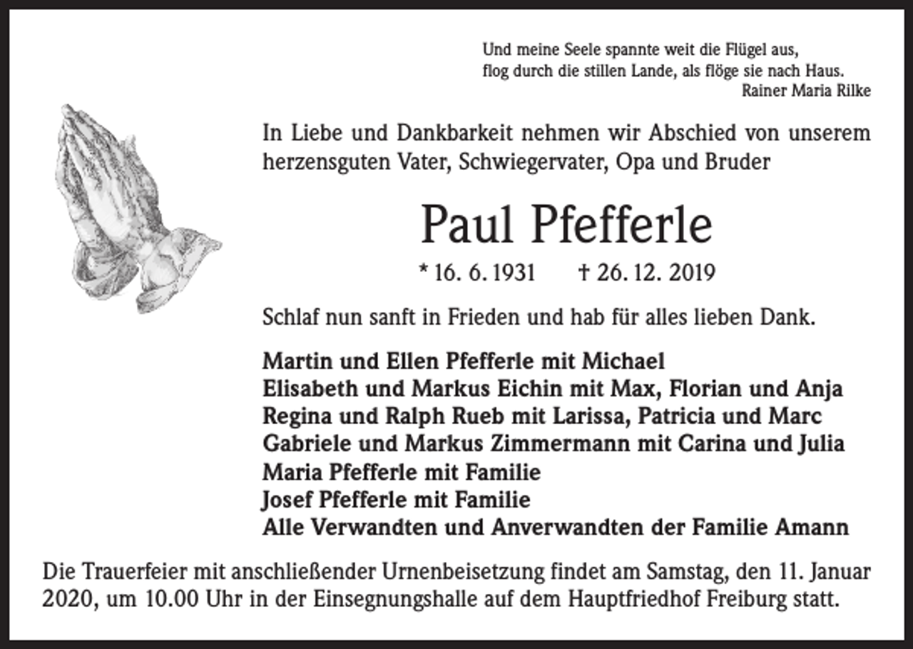 <p>Und meine Seele spannte weit die Flügel aus,<br />flog durch die stillen Lande, als flöge sie nach Haus.</p><p>Rainer Maria Rilke</p><p>In Liebe und Dankbarkeit nehmen wir Abschied von unserem<br />herzensguten Vater, Schwiegervater, Opa und Bruder</p><p>Paul Pfefferle<br />* 16. 6. 1931</p><p>† 26. 12. 2019</p><p>Schlaf nun sanft in Frieden und hab für alles lieben Dank.<br />Martin und Ellen Pfefferle mit Michael<br />Elisabeth und Markus Eichin mit Max, Florian und Anja<br />Regina und Ralph Rueb mit Larissa, Patricia und Marc<br />Gabriele und Markus Zimmermann mit Carina und Julia<br />Maria Pfefferle mit Familie<br />Josef Pfefferle mit Familie<br />Alle Verwandten und Anverwandten der Familie Amann<br />Die Trauerfeier mit anschließender Urnenbeisetzung findet am Samstag, den 11. Januar<br />2020, um 10.00 Uhr in der Einsegnungshalle auf dem Hauptfriedhof Freiburg statt.</p>