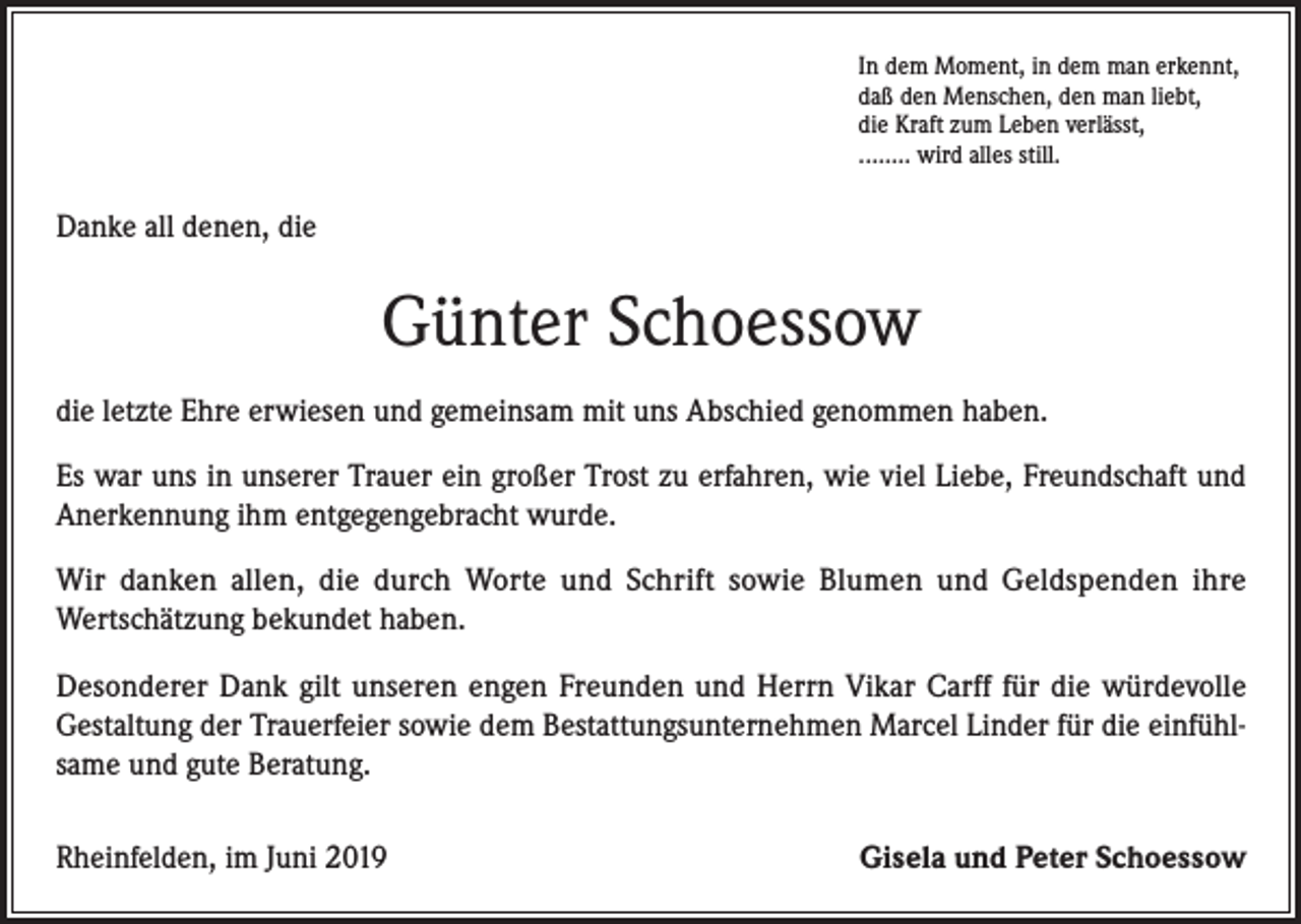 <p>In dem Moment, in dem man erkennt,<br />daß den Menschen, den man liebt,<br />die Kraft zum Leben verlässt,<br />........ wird alles still.</p><p>Danke all denen, die</p><p>Günter Schoessow<br />die letzte Ehre erwiesen und gemeinsam mit uns Abschied genommen haben.<br />Es war uns in unserer Trauer ein großer Trost zu erfahren, wie viel Liebe, Freundschaft und<br />Anerkennung ihm entgegengebracht wurde.<br />Wir danken allen, die durch Worte und Schrift sowie Blumen und Geldspenden ihre<br />Wertschätzung bekundet haben.<br />Desonderer Dank gilt unseren engen Freunden und Herrn Vikar Carff für die würdevolle<br />Gestaltung der Trauerfeier sowie dem Bestattungsunternehmen Marcel Linder für die einfühlsame und gute Beratung.<br />Rheinfelden, im Juni 2019</p><p>Gisela und Peter Schoessow</p>