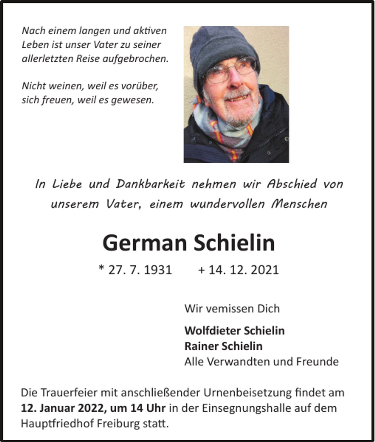 <p>Nach einem langen und aktiven<br />Leben ist unser Vater zu seiner<br />allerletzten Reise aufgebrochen.<br />Nicht weinen, weil es vorüber,<br />sich freuen, weil es gewesen.</p><p>In Liebe und Dankbarkeit nehmen wir Abschied von<br />unserem Vater, einem wundervollen Menschen</p><p>German Schielin<br />* 27. 7. 1931</p><p>+ 14. 12. 2021<br />Wir vemissen Dich<br />Wolfdieter Schielin<br />Rainer Schielin<br />Alle Verwandten und Freunde</p><p>Die Trauerfeier mit anschließender Urnenbeisetzung findet am<br />12. Januar 2022, um 14 Uhr in der Einsegnungshalle auf dem<br />Hauptfriedhof Freiburg statt.</p>