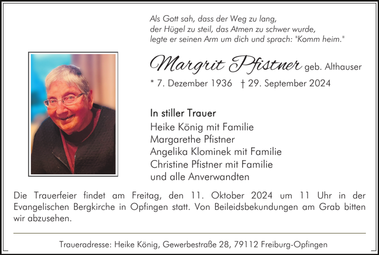 <p>Als Gott sah, dass der Weg zu lang,<br />der Hügel zu steil, das Atmen zu schwer wurde,<br />legte er seinen Arm um dich und sprach: "Komm heim."</p><p>Margrit Pfistner geb. Althauser<br />* 7. Dezember 1936 † 29. September 2024</p><p>Heike König mit Familie<br />Margarethe Pfistner<br />Angelika Klominek mit Familie<br />Christine Pfistner mit Familie<br />und alle Anverwandten<br />Die Trauerfeier findet am Freitag, den 11. Oktober 2024 um 11 Uhr in der<br />Evangelischen Bergkirche in Opfingen statt. Von Beileidsbekundungen am Grab bitten<br />wir abzusehen.<br />Traueradresse: Heike König, Gewerbestraße 28, 79112 Freiburg-Opfingen</p>