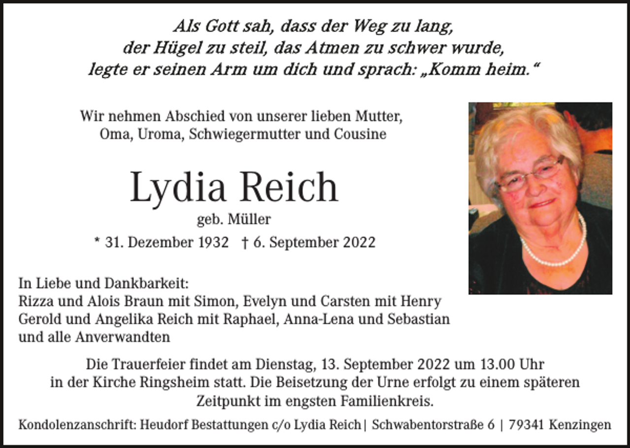 <p>Wir nehmen Abschied von unserer lieben Mutter,<br />Oma, Uroma, Schwiegermutter und Cousine</p><p>Lydia Reich</p><p>geb. Müller<br />* 31. Dezember 1932 † 6. September 2022<br />In Liebe und Dankbarkeit:<br />Rizza und Alois Braun mit Simon, Evelyn und Carsten mit Henry<br />Gerold und Angelika Reich mit Raphael, Anna-Lena und Sebastian<br />und alle Anverwandten<br />Die Trauerfeier findet am Dienstag, 13. September 2022 um 13.00 Uhr<br />in der Kirche Ringsheim statt. Die Beisetzung der Urne erfolgt zu einem späteren<br />Zeitpunkt im engsten Familienkreis.<br />Kondolenzanschrift: Heudorf Bestattungen c/o Lydia Reich| Schwabentorstraße 6 | 79341 Kenzingen</p>