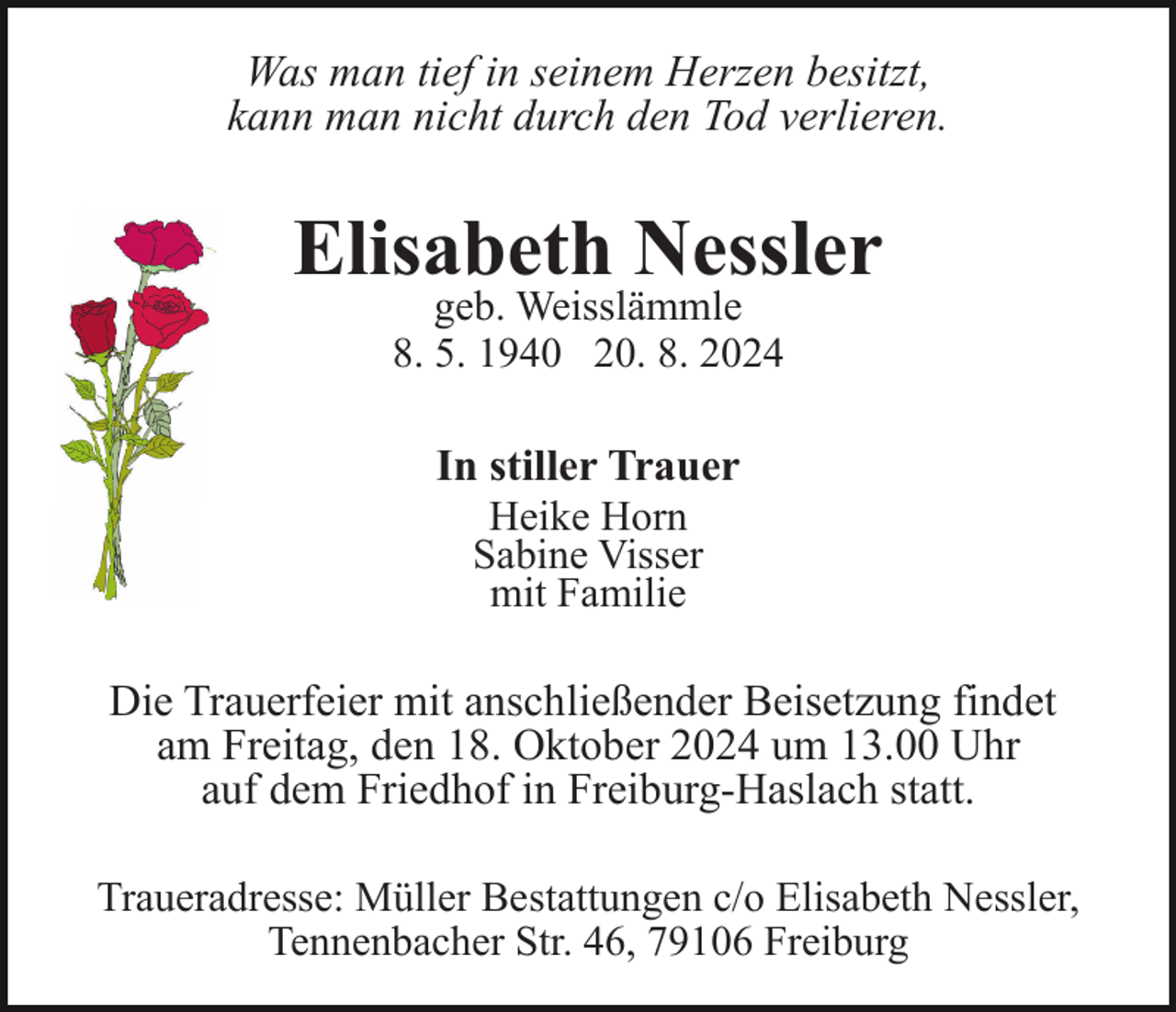 <p>Was man tief in seinem Herzen besitzt,<br />kann man nicht durch den Tod verlieren.</p><p>Elisabeth Nessler<br />geb. Weisslämmle<br />8. 5. 1940 20. 8. 2024</p><p>In stiller Trauer<br />Heike Horn<br />Sabine Visser<br />mit Familie<br />Die Trauerfeier mit anschließender Beisetzung findet<br />am Freitag, den 18. Oktober 2024 um 13.00 Uhr<br />auf dem Friedhof in Freiburg-Haslach statt.<br />Traueradresse: Müller Bestattungen c/o Elisabeth Nessler,<br />Tennenbacher Str. 46, 79106 Freiburg</p>