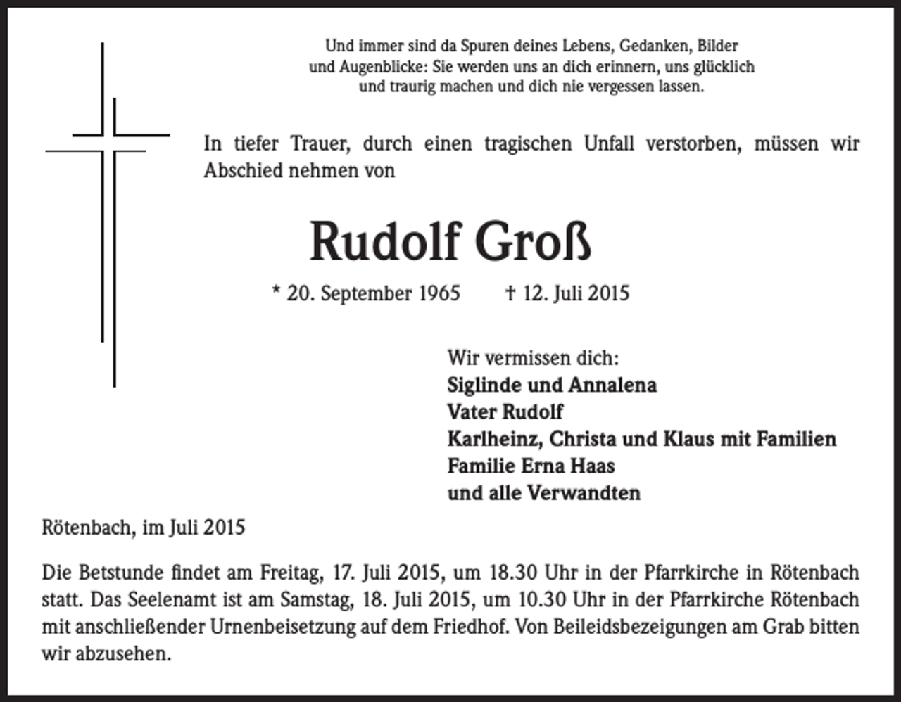 <p>Und immer sind da Spuren deines Lebens, Gedanken, Bilder<br />und Augenblicke: Sie werden uns an dich erinnern, uns glücklich<br />und traurig machen und dich nie vergessen lassen.</p><p>In tiefer Trauer, durch einen tragischen Unfall verstorben, müssen wir<br />Abschied nehmen von</p><p>Rudolf Groß<br />* 20. September 1965 † 12. Juli 2015</p><p>Wir vermissen dich:<br />Siglinde und Annalena<br />Vater Rudolf<br />Karlheinz, Christa und Klaus mit Familien<br />Familie Erna Haas<br />und alle Verwandten</p><p>Rötenbach, im Juli 2015<br />Die Betstunde findet am Freitag, 17. Juli 2015, um 18.30 Uhr in der Pfarrkirche in Rötenbach<br />statt. Das Seelenamt ist am Samstag, 18. Juli 2015, um 10.30 Uhr in der Pfarrkirche Rötenbach<br />mit anschließender Urnenbeisetzung auf dem Friedhof. Von Beileidsbezeigungen am Grab bitten<br />wir abzusehen.</p>