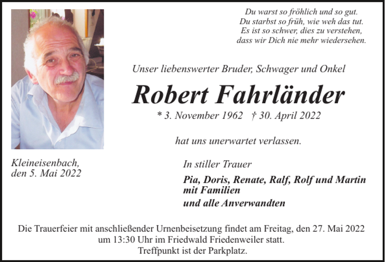 <p>Du warst so fröhlich und so gut.<br />Du starbst so früh, wie weh das tut.<br />Es ist so schwer, dies zu verstehen,<br />dass wir Dich nie mehr wiedersehen.</p><p>Unser liebenswerter Bruder, Schwager und Onkel</p><p>Robert Fahrländer<br />* 3. November 1962 † 30. April 2022<br />hat uns unerwartet verlassen.<br />Kleineisenbach,<br />den 5. Mai 2022</p><p>In stiller Trauer<br />Pia, Doris, Renate, Ralf, Rolf und Martin<br />mit Familien<br />und alle Anverwandten</p><p>Die Trauerfeier mit anschließender Urnenbeisetzung findet am Freitag, den 27. Mai 2022<br />um 13:30 Uhr im Friedwald Friedenweiler statt.<br />Treffpunkt ist der Parkplatz.</p>