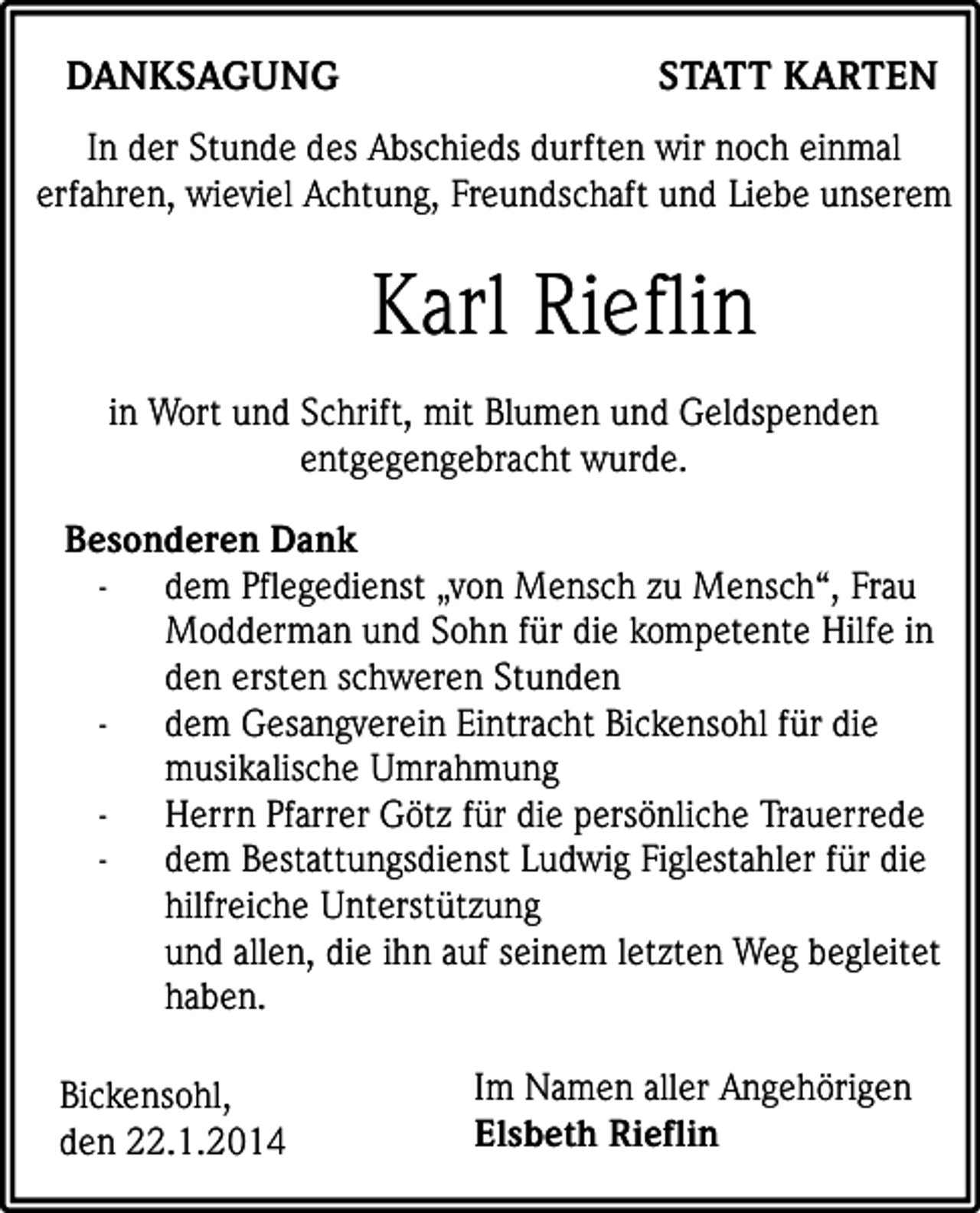<p>DANKSAGUNG</p><p>STATT KARTEN</p><p>In der Stunde des Abschieds durften wir noch einmal<br />erfahren, wieviel Achtung, Freundschaft und Liebe unserem</p><p>Karl Rieflin<br />in Wort und Schrift, mit Blumen und Geldspenden<br />entgegengebracht wurde.<br />Besonderen Dank<br />- dem Pflegedienst „von Mensch zu Mensch“, Frau<br />Modderman und Sohn für die kompetente Hilfe in<br />den ersten schweren Stunden<br />- dem Gesangverein Eintracht Bickensohl für die<br />musikalische Umrahmung<br />- Herrn Pfarrer Götz für die persönliche Trauerrede<br />- dem Bestattungsdienst Ludwig Figlestahler für die<br />hilfreiche Unterstützung<br />und allen, die ihn auf seinem letzten Weg begleitet<br />haben.<br />Bickensohl,<br />den 22.1.2014</p><p>Im Namen aller Angehörigen<br />Elsbeth Rieflin</p>