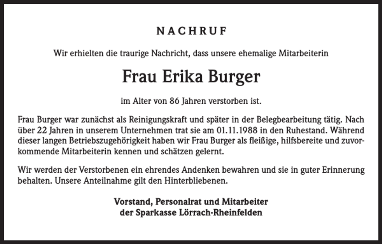<p>NACHRUF<br />Wir erhielten die traurige Nachricht, dass unsere ehemalige Mitarbeiterin</p><p>Frau Erika Burger<br />im Alter von 86 Jahren verstorben ist.<br />Frau Burger war zunächst als Reinigungskraft und später in der Belegbearbeitung tätig. Nach<br />über 22 Jahren in unserem Unternehmen trat sie am 01.11.1988 in den Ruhestand. Während<br />dieser langen Betriebszugehörigkeit haben wir Frau Burger als fleißige, hilfsbereite und zuvorkommende Mitarbeiterin kennen und schätzen gelernt.<br />Wir werden der Verstorbenen ein ehrendes Andenken bewahren und sie in guter Erinnerung<br />behalten. Unsere Anteilnahme gilt den Hinterbliebenen.<br />Vorstand, Personalrat und Mitarbeiter<br />der Sparkasse Lörrach-Rheinfelden</p>