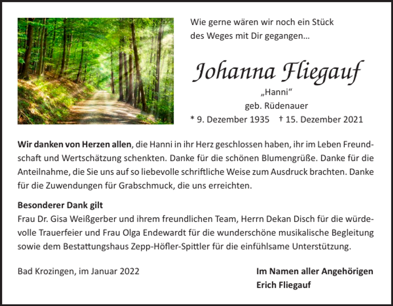 <p>Wie gerne wären wir noch ein Stück<br />des Weges mit Dir gegangen…</p><p>Johanna Fliegauf</p><p>„Hanni“<br />geb. Rüdenauer<br />* 9. Dezember 1935 † 15. Dezember 2021<br />Wir danken von Herzen allen, die Hanni in ihr Herz geschlossen haben, ihr im Leben Freundschaft und Wertschätzung schenkten. Danke für die schönen Blumengrüße. Danke für die<br />Anteilnahme, die Sie uns auf so liebevolle schriftliche Weise zum Ausdruck brachten. Danke<br />für die Zuwendungen für Grabschmuck, die uns erreichten.<br />Besonderer Dank gilt<br />Frau Dr. Gisa Weißgerber und ihrem freundlichen Team, Herrn Dekan Disch für die würdevolle Trauerfeier und Frau Olga Endewardt für die wunderschöne musikalische Begleitung<br />sowie dem Bestattungshaus Zepp-Höfler-Spittler für die einfühlsame Unterstützung.<br />Bad Krozingen, im Januar 2022</p><p>Im Namen aller Angehörigen<br />Erich Fliegauf</p>