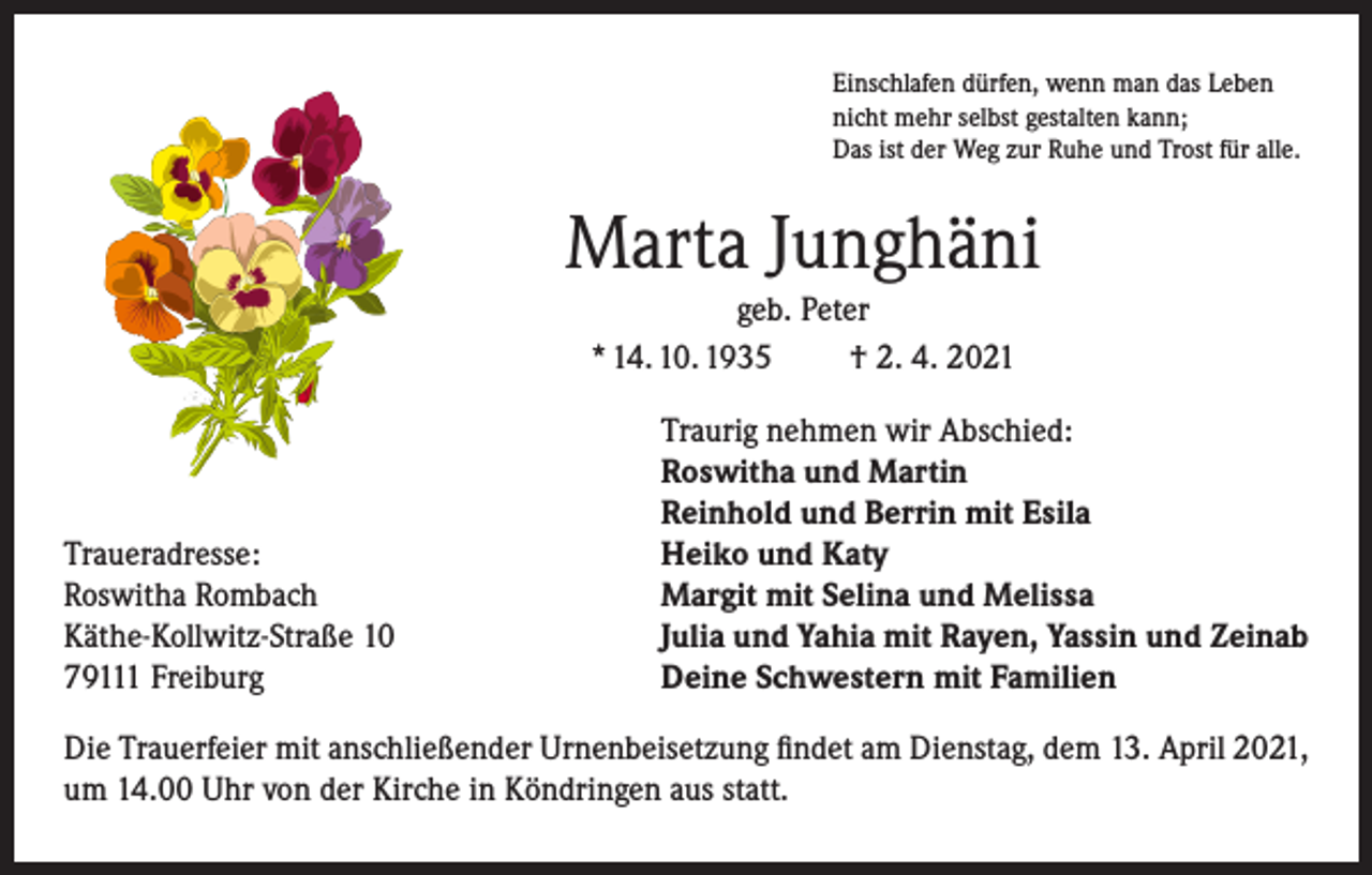 <p>Einschlafen dürfen, wenn man das Leben<br />nicht mehr selbst gestalten kann;<br />Das ist der Weg zur Ruhe und Trost für alle.</p><p>Marta Junghäni<br />geb. Peter<br />* 14. 10. 1935<br />† 2. 4. 2021</p><p>Traueradresse:<br />Roswitha Rombach<br />Käthe-Kollwitz-Straße 10<br />79111 Freiburg</p><p>Traurig nehmen wir Abschied:<br />Roswitha und Martin<br />Reinhold und Berrin mit Esila<br />Heiko und Katy<br />Margit mit Selina und Melissa<br />Julia und Yahia mit Rayen, Yassin und Zeinab<br />Deine Schwestern mit Familien</p><p>Die Trauerfeier mit anschließender Urnenbeisetzung findet am Dienstag, dem 13. April 2021,<br />um 14.00 Uhr von der Kirche in Köndringen aus statt.</p>