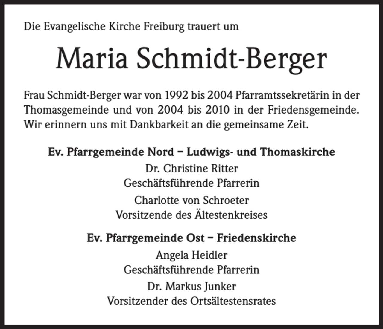 <p>Die Evangelische Kirche Freiburg trauert um</p><p>Maria Schmidt-Berger<br />Frau Schmidt-Berger war von 1992 bis 2004 Pfarramtssekretärin in der<br />Thomasgemeinde und von 2004 bis 2010 in der Friedensgemeinde.<br />Wir erinnern uns mit Dankbarkeit an die gemeinsame Zeit.<br />Ev. Pfarrgemeinde Nord – Ludwigs- und Thomaskirche<br />Dr. Christine Ritter<br />Geschäftsführende Pfarrerin<br />Charlotte von Schroeter<br />Vorsitzende des Ältestenkreises<br />Ev. Pfarrgemeinde Ost – Friedenskirche<br />Angela Heidler<br />Geschäftsführende Pfarrerin<br />Dr. Markus Junker<br />Vorsitzender des Ortsältestensrates</p>