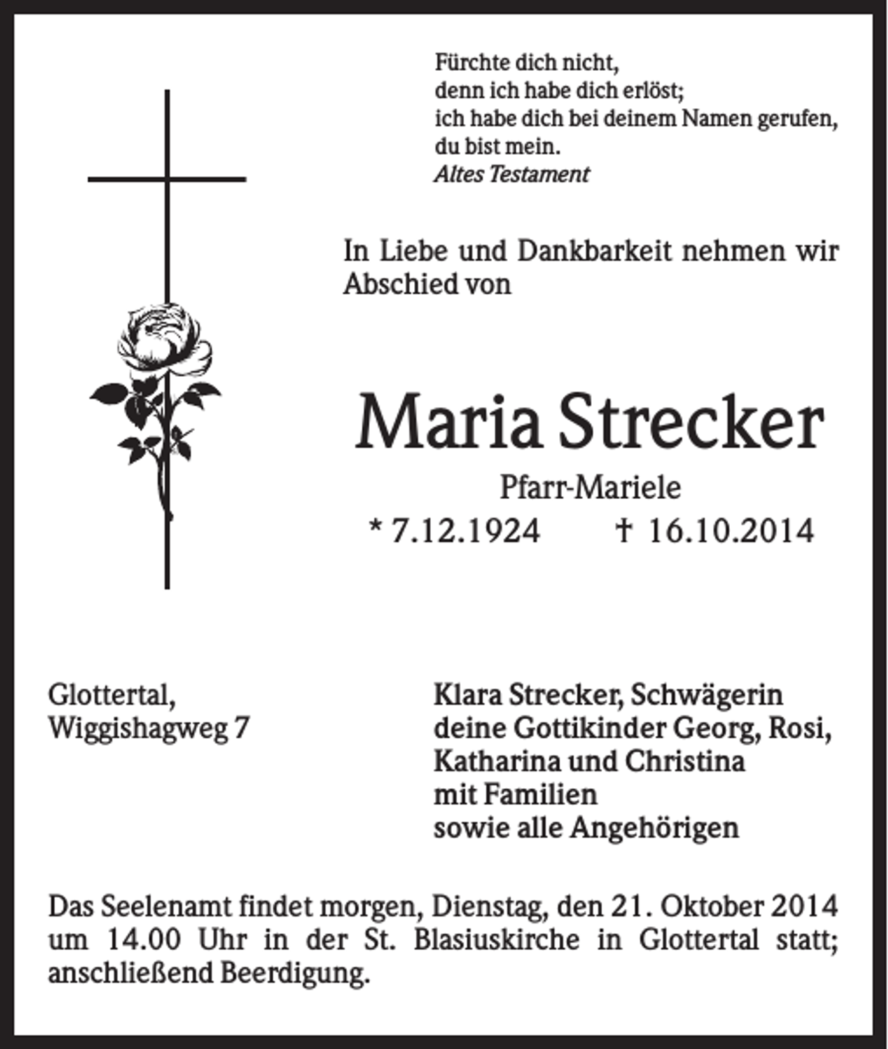 <p>Fürchte dich nicht,<br />denn ich habe dich erlöst;<br />ich habe dich bei deinem Namen gerufen,<br />du bist mein.<br />Altes Testament</p><p>In Liebe und Dankbarkeit nehmen wir<br />Abschied von</p><p>Maria Strecker<br />Pfarr-Mariele<br />* 7.12.1924<br />† 16.10.2014</p><p>Glottertal,<br />Wiggishagweg 7</p><p>Klara Strecker, Schwägerin<br />deine Gottikinder Georg, Rosi,<br />Katharina und Christina<br />mit Familien<br />sowie alle Angehörigen</p><p>Das Seelenamt findet morgen, Dienstag, den 21. Oktober 2014<br />um 14.00 Uhr in der St. Blasiuskirche in Glottertal statt;<br />anschließend Beerdigung.</p>