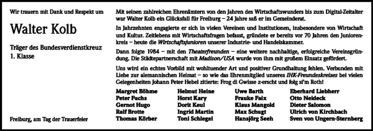 <p>Wir trauern mit Dank und Respekt um</p><p>Walter Kolb<br />Träger des Bundesverdienstkreuz<br />1. Klasse</p><p>Mit seinen zahlreichen Ehrenämtern von den Jahren des Wirtschaftswunders bis zum Digital-Zeitalter<br />war Walter Kolb ein Glücksfall für Freiburg – 24 Jahre saß er im Gemeinderat.<br />In Jahrzehnten engagierte er sich in vielen Vereinen und Institutionen, insbesondere von Wirtschaft<br />und Kultur. Zeitlebens mit Wirtschaftsfragen befasst, gründete er bereits vor 70 Jahren den Juniorenkreis – heute die Wirtschaftsjunioren unserer Industrie- und Handelskammer.<br />Dann folgte 1984 – mit den Theaterfreunden – eine weitere nachhaltige, erfolgreiche Vereinsgründung. Die Städtepartnerschaft mit Madison/USA wurde von ihm mit großem Einsatz gefördert.<br />Uns wird ein echtes Vorbild mit wohltuender Art und positiver Grundhaltung fehlen. Verbunden mit<br />Liebe zur alemannischen Heimat – so wie das Ehrenmitglied unseres IHK-Freundeskreises bei vielen<br />Gelegenheiten Johann Peter Hebel zitierte: Frog di Gwisse z-erscht und folg si’m Roth!</p><p>Freiburg, am Tag der Trauerfeier</p><p>Margret Böhme<br />Peter Fuchs<br />Gernot Hugo<br />Ralf Brotte<br />Thomas Körber</p><p>Helmut Heine<br />Horst Kary<br />Dorit Keul<br />Ingrid Martin<br />Toni Schlegel</p><p>Uwe Barth<br />Frauke Faix<br />Klaus Mangold<br />Max Schugt<br />Hansjörg Seeh</p><p>Eberhard Liebherr<br />Otto Neideck<br />Dieter Salomon<br />Ulrich von Kirchbach<br />Sven von Ungern-Sternberg</p>