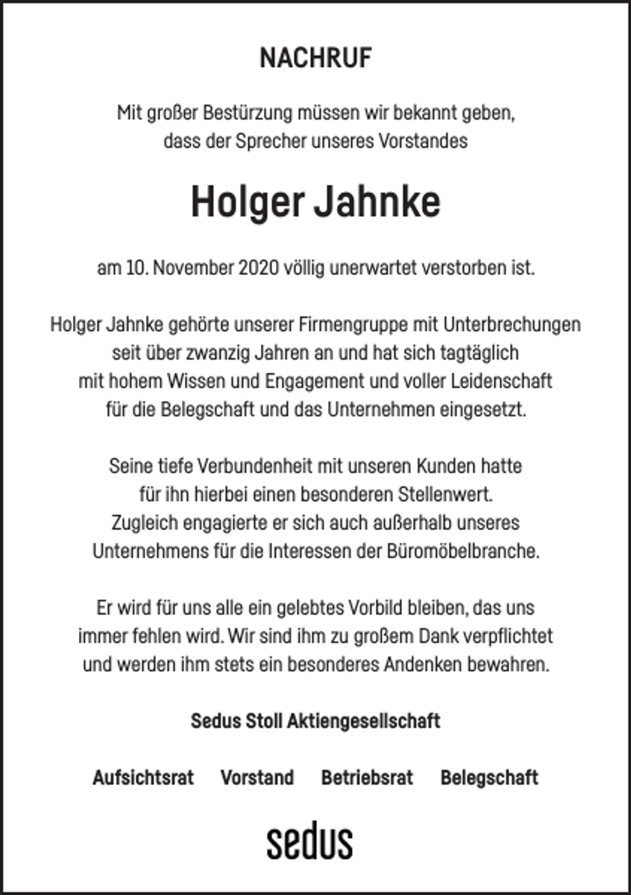<p>NACHRUF<br />Mit großer Bestürzung müssen wir bekannt geben,<br />dass der Sprecher unseres Vorstandes</p><p>Holger Jahnke<br />am 10. November 2020 völlig unerwartet verstorben ist.<br />Holger Jahnke gehörte unserer Firmengruppe mit Unterbrechungen<br />seit über zwanzig Jahren an und hat sich tagtäglich<br />mit hohem Wissen und Engagement und voller Leidenschaft<br />für die Belegschaft und das Unternehmen eingesetzt.<br />Seine tiefe Verbundenheit mit unseren Kunden hatte<br />für ihn hierbei einen besonderen Stellenwert.<br />Zugleich engagierte er sich auch außerhalb unseres<br />Unternehmens für die Interessen der Büromöbelbranche.<br />Er wird für uns alle ein gelebtes Vorbild bleiben, das uns<br />immer fehlen wird. Wir sind ihm zu großem Dank verpflichtet<br />und werden ihm stets ein besonderes Andenken bewahren.<br />Sedus Stoll Aktiengesellschaft<br />Aufsichtsrat</p><p>Vorstand</p><p>Betriebsrat</p><p>Belegschaft</p>