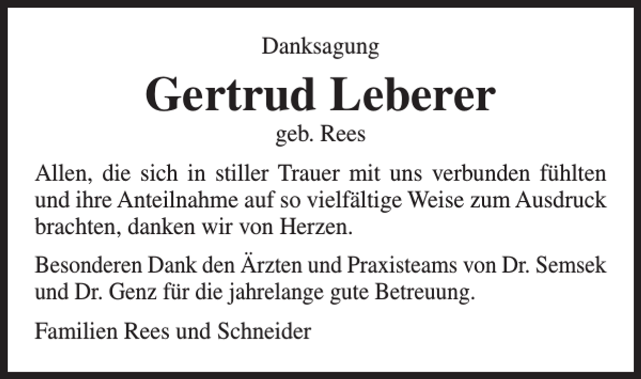 <p>Danksagung</p><p>Gertrud Leberer<br />geb. Rees</p><p>Allen, die sich in stiller Trauer mit uns verbunden fühlten<br />und ihre Anteilnahme auf so vielfältige Weise zum Ausdruck<br />brachten, danken wir von Herzen.<br />Besonderen Dank den Ärzten und Praxisteams von Dr. Semsek<br />und Dr. Genz für die jahrelange gute Betreuung.<br />Familien Rees und Schneider</p>