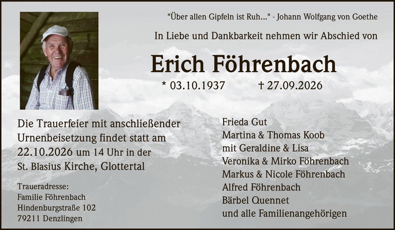 <p>"Über allen Gipfeln ist Ruh..." - Johann Wolfgang von Goethe</p>
<p>In Liebe und Dankbarkeit nehmen wir Abschied von</p>
<p><strong>Erich Föhrenbach</strong><br>
* 03.10.1937 † 27.09.2026</p>
<p>Frieda Gut<br>
Martina &amp; Thomas Koob<br>
mit Geraldine &amp; Lisa<br>
Veronika &amp; Mirko Föhrenbach<br>
Markus &amp; Nicole Föhrenbach<br>
Alfred Föhrenbach<br>
Bärbel Quennet<br>
und alle Familienangehörigen</p>
<p>Die Trauerfeier mit anschließender Urnenbeisetzung findet statt am<br>
22.10.2026 um 14 Uhr in der<br>
St. Blasius Kirche, Glottertal</p>
<p>Traueradresse:<br>
Familie Föhrenbach<br>
Hindenburgstraße 102<br>
79211 Denzlingen</p>