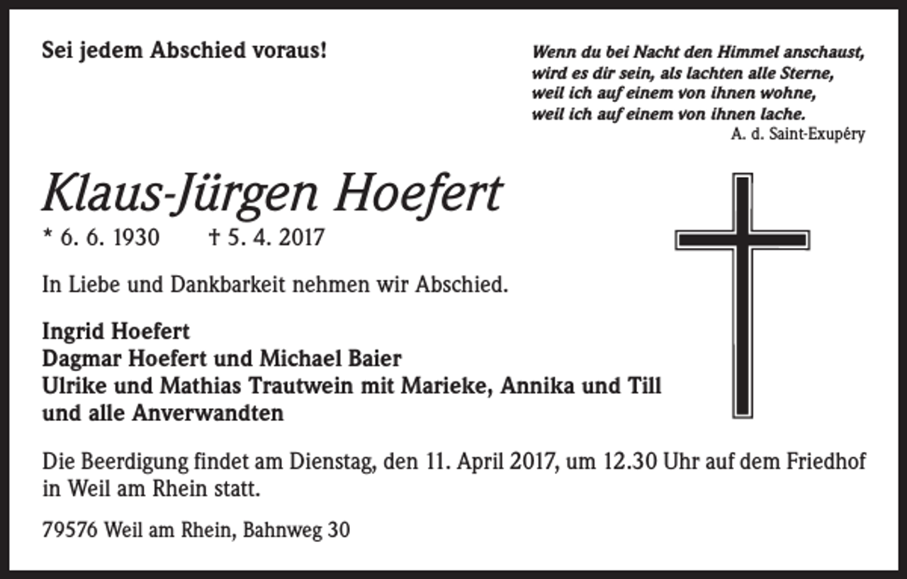 <p>Sei jedem Abschied voraus!</p><p>W<br />enn du bei Nacht den Himmel anschaust,<br />wird es dir sein, als lachten alle Sterne,<br />weil ich auf einem von ihnen wohne,<br />weil ich auf einem von ihnen lache.</p><p>A. d. Saint-Exupéry</p><p>Klaus-Jürgen Hoefert<br />* 6. 6. 1930 † 5. 4. 2017</p><p>In Liebe und Dankbarkeit nehmen wir Abschied.<br />Ingrid Hoefert<br />Dagmar Hoefert und Michael Baier<br />Ulrike und Mathias Trautwein mit Marieke, Annika und Till<br />und alle Anverwandten<br />Die Beerdigung findet am Dienstag, den 11. April 2017, um 12.30 Uhr auf dem Friedhof<br />in Weil am Rhein statt.<br />79576 Weil am Rhein, Bahnweg 30</p>