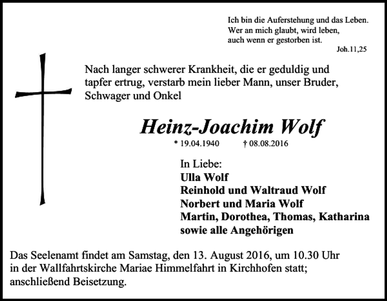 <p>Ich bin die Auferstehung und das Leben.<br />Wer an mich glaubt, wird leben,<br />auch wenn er gestorben ist.<br />Joh.11,25</p><p>Nach langer schwerer Krankheit, die er geduldig und<br />tapfer ertrug, verstarb mein lieber Mann, unser Bruder,<br />Schwager und Onkel</p><p>Heinz-Joachim Wolf<br />* 19.04.1940</p><p>† 08.08.2016</p><p>In Liebe:<br />Ulla Wolf<br />Reinhold und Waltraud Wolf<br />Norbert und Maria Wolf<br />Martin, Dorothea, Thomas, Katharina<br />sowie alle Angehörigen<br />Das Seelenamt findet am Samstag, den 13. August 2016, um 10.30 Uhr<br />in der Wallfahrtskirche Mariae Himmelfahrt in Kirchhofen statt;<br />anschließend Beisetzung.</p>