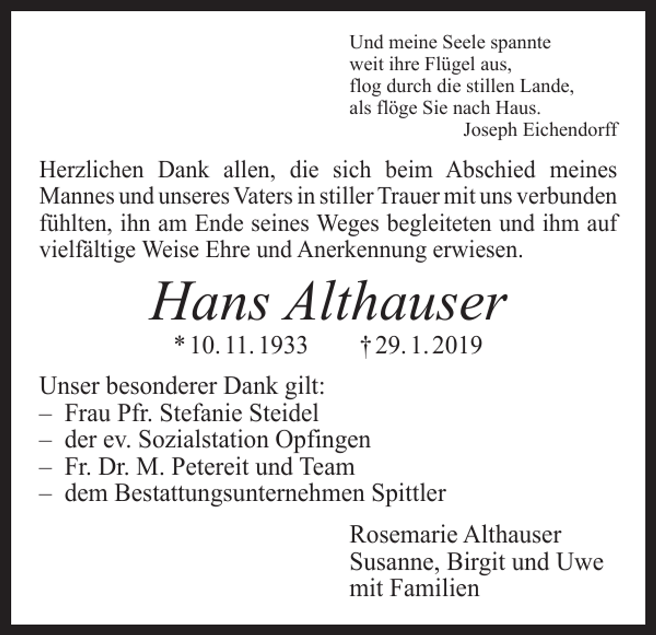 <p>Und meine Seele spannte<br />weit ihre Flügel aus,<br />flog durch die stillen Lande,<br />als flöge Sie nach Haus.</p><p>Joseph Eichendorff</p><p>Herzlichen Dank allen, die sich beim Abschied meines<br />­Mannes und unseres Vaters in stiller Trauer mit uns v­ erbunden<br />fühlten, ihn am Ende seines Weges begleiteten und ihm auf<br />vielfältige Weise Ehre und Anerkennung erwiesen.</p><p>Hans Althauser<br />* 10. 11. 1933 † 29. 1. 2019</p><p>Unser besonderer Dank gilt:<br />– Frau Pfr. Stefanie Steidel<br />– der ev. Sozialstation Opfingen<br />– Fr. Dr. M. Petereit und Team<br />– dem Bestattungsunternehmen Spittler<br />Rosemarie Althauser<br />Susanne, Birgit und Uwe<br />mit Familien</p>