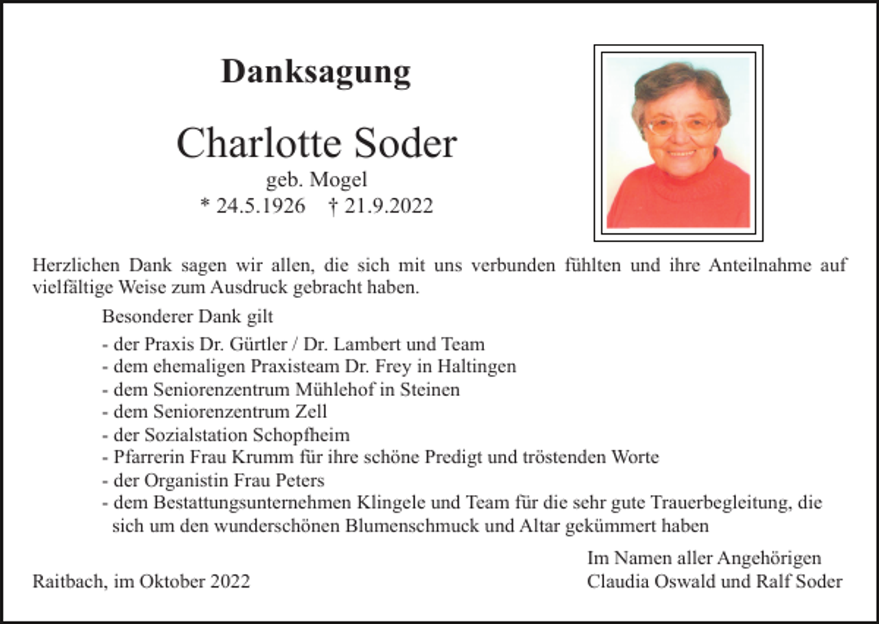 <p>Danksagung</p><p>Charlotte Soder<br />geb. Mogel<br />* 24.5.1926 † 21.9.2022<br />Herzlichen Dank sagen wir allen, die sich mit uns verbunden fühlten und ihre Anteilnahme auf<br />vielfältige Weise zum Ausdruck gebracht haben.<br />Besonderer Dank gilt<br />- der Praxis Dr. Gürtler / Dr. Lambert und Team<br />- dem ehemaligen Praxisteam Dr. Frey in Haltingen<br />- dem Seniorenzentrum Mühlehof in Steinen<br />- dem Seniorenzentrum Zell<br />- der Sozialstation Schopfheim<br />- Pfarrerin Frau Krumm für ihre schöne Predigt und tröstenden Worte<br />- der Organistin Frau Peters<br />- dem Bestattungsunternehmen Klingele und Team für die sehr gute Trauerbegleitung, die<br />sich um den wunderschönen Blumenschmuck und Altar gekümmert haben<br />Raitbach, im Oktober 2022</p><p>Im Namen aller Angehörigen<br />Claudia Oswald und Ralf Soder</p>