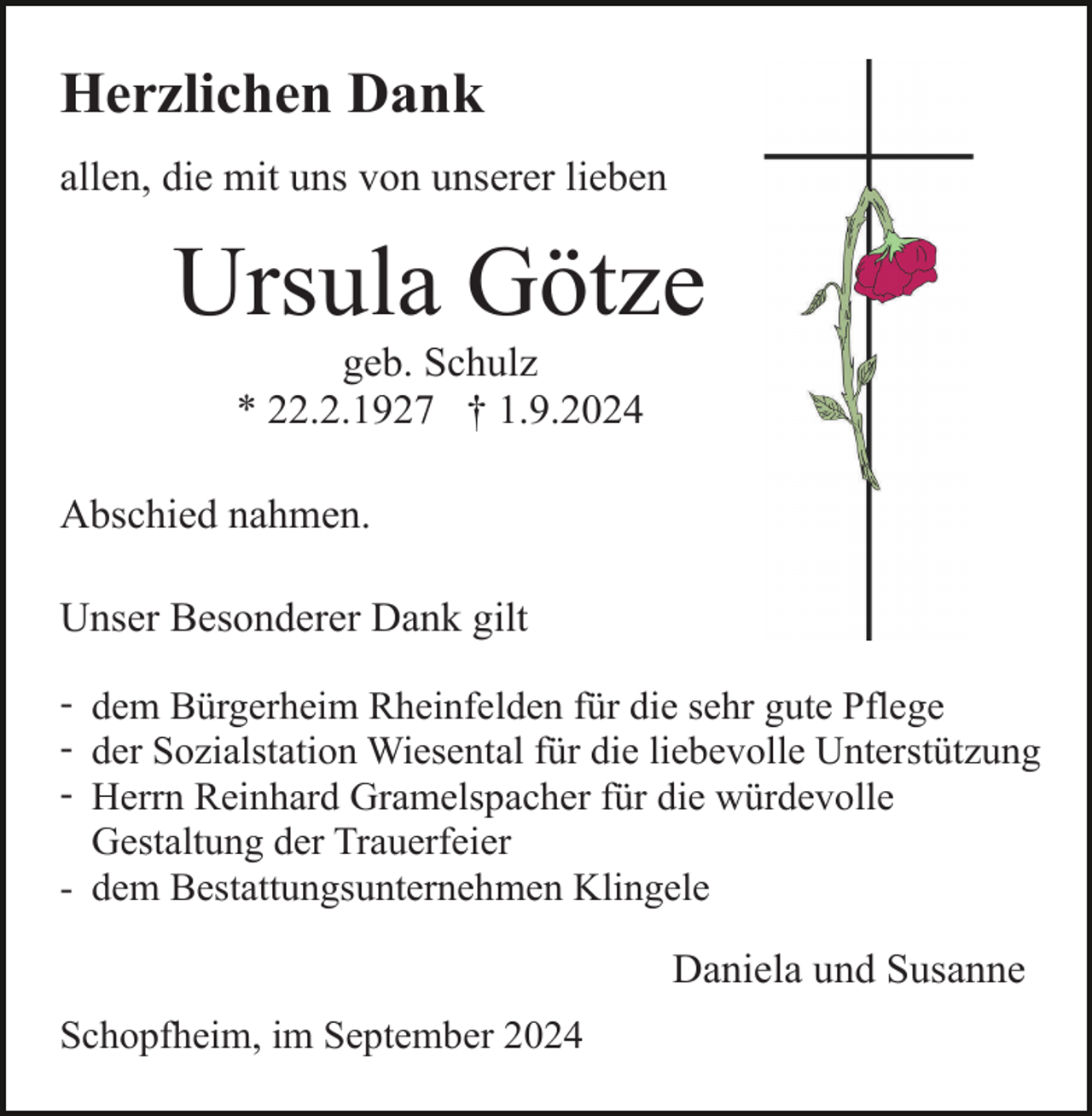 <p>Herzlichen Dank<br />allen, die mit uns von unserer lieben</p><p>Ursula Götze<br />geb. Schulz<br />* 22.2.1927 † 1.9.2024<br />Abschied nahmen.<br />Unser Besonderer Dank gilt<br />- dem Bürgerheim Rheinfelden für die sehr gute Pflege<br />- der Sozialstation Wiesental für die liebevolle Unterstützung<br />- Herrn Reinhard Gramelspacher für die würdevolle<br />Gestaltung der Trauerfeier<br />- dem Bestattungsunternehmen Klingele</p><p>Daniela und Susanne<br />Schopfheim, im September 2024</p>